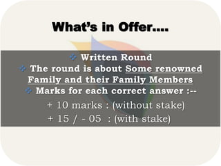 What’s in Offer….
 Written Round
 The round is about Some renowned
Family and their Family Members
 Marks for each correct answer :--
+ 10 marks : (without stake)
+ 15 / - 05 : (with stake)
 