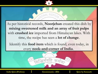 Quiz by SomnathIndia Quiz (Prelims) I IGnosiomania - 2016
6
As per historical records, Noorjehan created this dish by
mixing sweetened milk and an array of fruit pulps
with crushed ice imported from Himalayan lakes. With
time, the recipe has seen a lot of change.
Identify this food item which is found, even today, in
every nook-and-corner of India.
 
