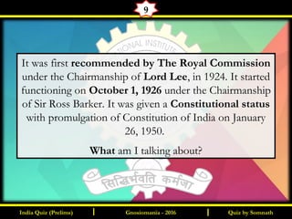 Quiz by SomnathIndia Quiz (Prelims) I IGnosiomania - 2016
9
It was first recommended by The Royal Commission
under the Chairmanship of Lord Lee, in 1924. It started
functioning on October 1, 1926 under the Chairmanship
of Sir Ross Barker. It was given a Constitutional status
with promulgation of Constitution of India on January
26, 1950.
What am I talking about?
 