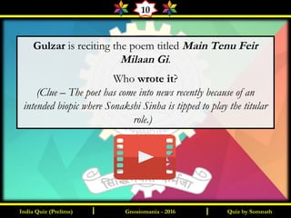 Quiz by SomnathIndia Quiz (Prelims) I IGnosiomania - 2016
10
Gulzar is reciting the poem titled Main Tenu Feir
Milaan Gi.
Who wrote it?
(Clue – The poet has come into news recently because of an
intended biopic where Sonakshi Sinha is tipped to play the titular
role.)
 