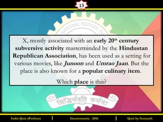 Quiz by SomnathIndia Quiz (Prelims) I IGnosiomania - 2016
13
X, mostly associated with an early 20th
century
subversive activity masterminded by the Hindustan
Republican Association, has been used as a setting for
various movies, like Junoon and Umrao Jaan. But the
place is also known for a popular culinary item.
Which place is this?
 
