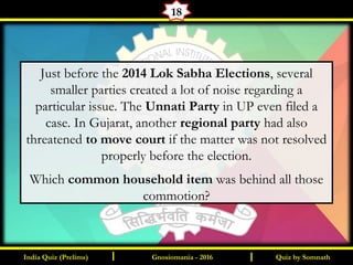 Quiz by SomnathIndia Quiz (Prelims) I IGnosiomania - 2016
18
Just before the 2014 Lok Sabha Elections, several
smaller parties created a lot of noise regarding a
particular issue. The Unnati Party in UP even filed a
case. In Gujarat, another regional party had also
threatened to move court if the matter was not resolved
properly before the election.
Which common household item was behind all those
commotion?
 