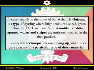 Quiz by SomnathIndia Quiz (Prelims) I IGnosiomania - 2016
22
Practised mainly in the states of Rajasthan & Gujarat, it
is a type of dyeing where bright colours like red, green,
yellow and black are used. Several motifs like dots,
squares, waves and stripes are intricately weaved in the
final product.
Identify this technique, meaning tying up, which also
gave its name to a particular type of dress material.
 