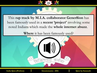 Quiz by SomnathIndia Quiz (Prelims) I IGnosiomania - 2016
25
This rap track by M.I.A. collaborator Gener8ion has
been famously used in a recent ‘project’ involving some
noted Indians which made the whole internet abuzz.
Where it has been famously used?
 