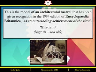 Quiz by SomnathIndia Quiz I I
2
This is the model of an architectural marvel that has been
given recognition in the 1994 edition of Encyclopaedia
Britannica, ‘as an outstanding achievement of the time’.
What is it?
(bigger vis – next slide)
Gnosiomania - 2016
 