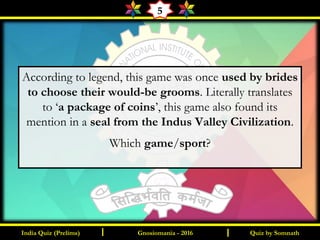 Quiz by SomnathIndia Quiz (Prelims) I IGnosiomania - 2016
5
According to legend, this game was once used by brides
to choose their would-be grooms. Literally translates
to ‘a package of coins’, this game also found its
mention in a seal from the Indus Valley Civilization.
Which game/sport?
 