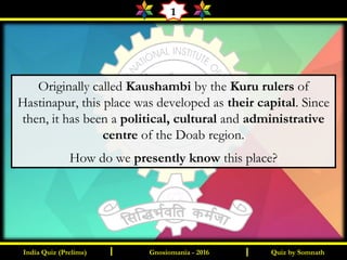 Quiz by SomnathI I
1
Originally called Kaushambi by the Kuru rulers of
Hastinapur, this place was developed as their capital. Since
then, it has been a political, cultural and administrative
centre of the Doab region.
How do we presently know this place?
Gnosiomania - 2016India Quiz (Prelims)
 