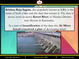 Quiz by SomnathIndia Quiz (Prelims) I IGnosiomania - 2016
12
Krishna Raja Sagara, also popularly known as KRS, is the
name of both a lake and the dam that creates it. The dam is
across (now-in-news) Kaveri River, in Mandya District
near Mysore in Karnataka.
As a part of beautification of the dam site, Sir Mirza
Ismail conceived a plan of developing what?
 