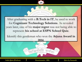 Quiz by SomnathIndia Quiz (Prelims) I IGnosiomania - 2016
19
After graduating with a B.Tech in IT, he used to work
for Cognizant Technology Solutions. As revealed
years later, one of his major regret was not being able to
represent his school at ESPN School Quiz.
Identify this gentleman who won the Arjuna Award in
2014.
 