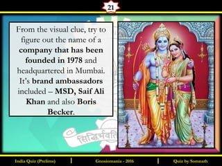 Quiz by SomnathIndia Quiz (Prelims) I IGnosiomania - 2016
21
From the visual clue, try to
figure out the name of a
company that has been
founded in 1978 and
headquartered in Mumbai.
It’s brand ambassadors
included – MSD, Saif Ali
Khan and also Boris
Becker.
 
