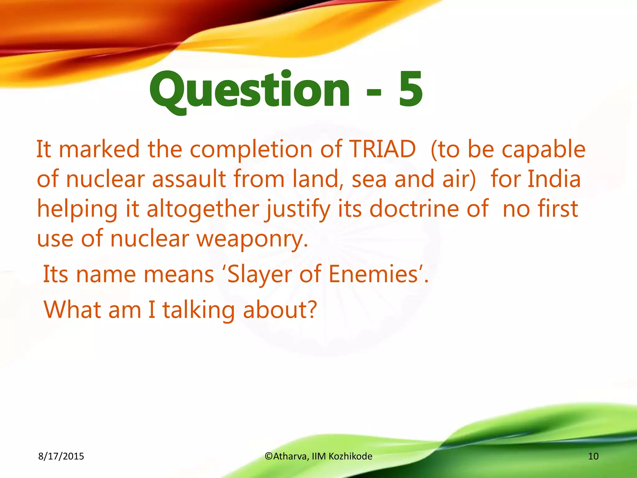 It marked the completion of TRIAD (to be capable
of nuclear assault from land, sea and air) for India
helping it altogether justify its doctrine of no first
use of nuclear weaponry.
Its name means ‘Slayer of Enemies’.
What am I talking about?
8/17/2015 ©Atharva, IIM Kozhikode 10
 