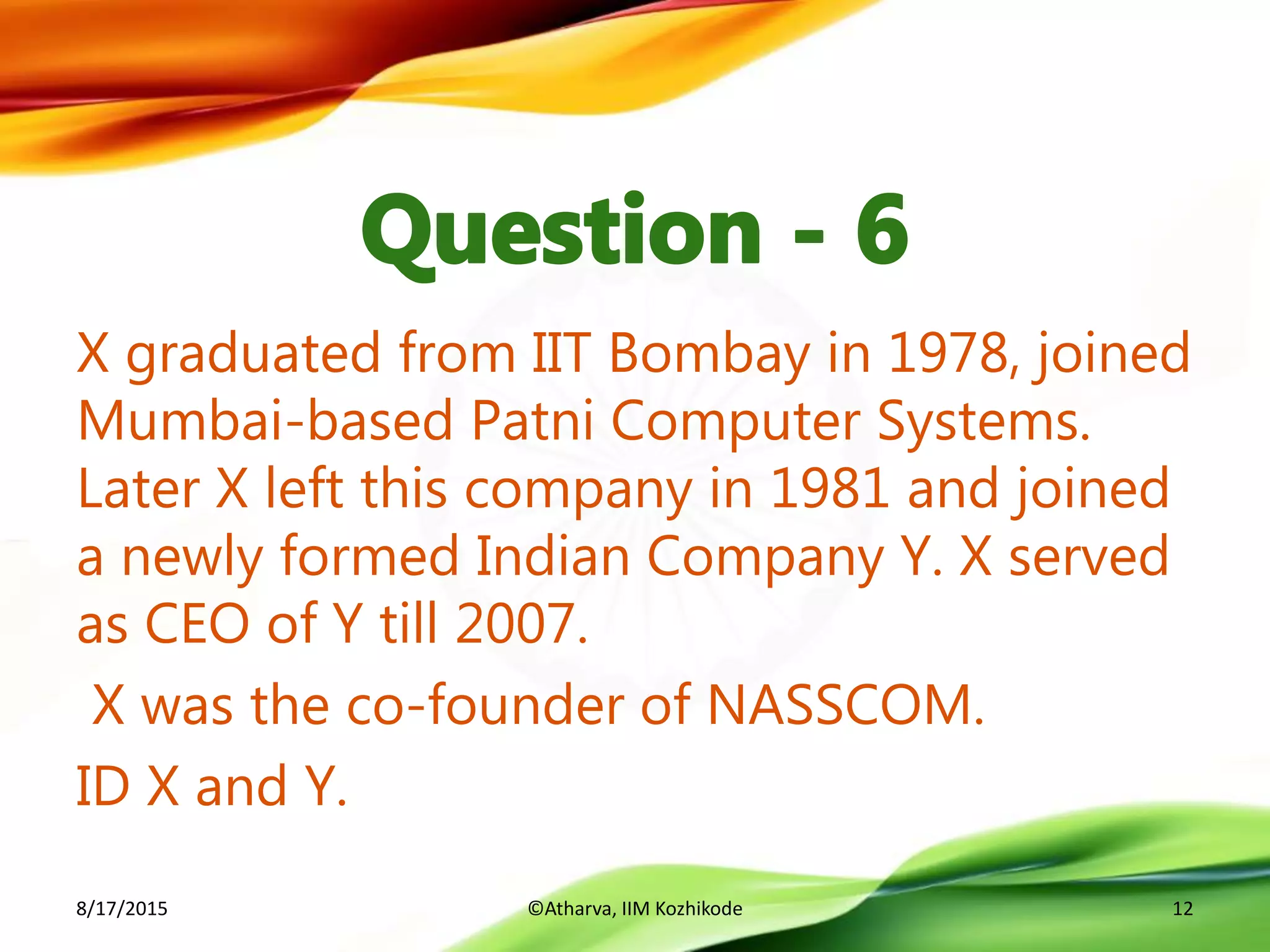 X graduated from IIT Bombay in 1978, joined
Mumbai-based Patni Computer Systems.
Later X left this company in 1981 and joined
a newly formed Indian Company Y. X served
as CEO of Y till 2007.
X was the co-founder of NASSCOM.
ID X and Y.
8/17/2015 ©Atharva, IIM Kozhikode 12
 