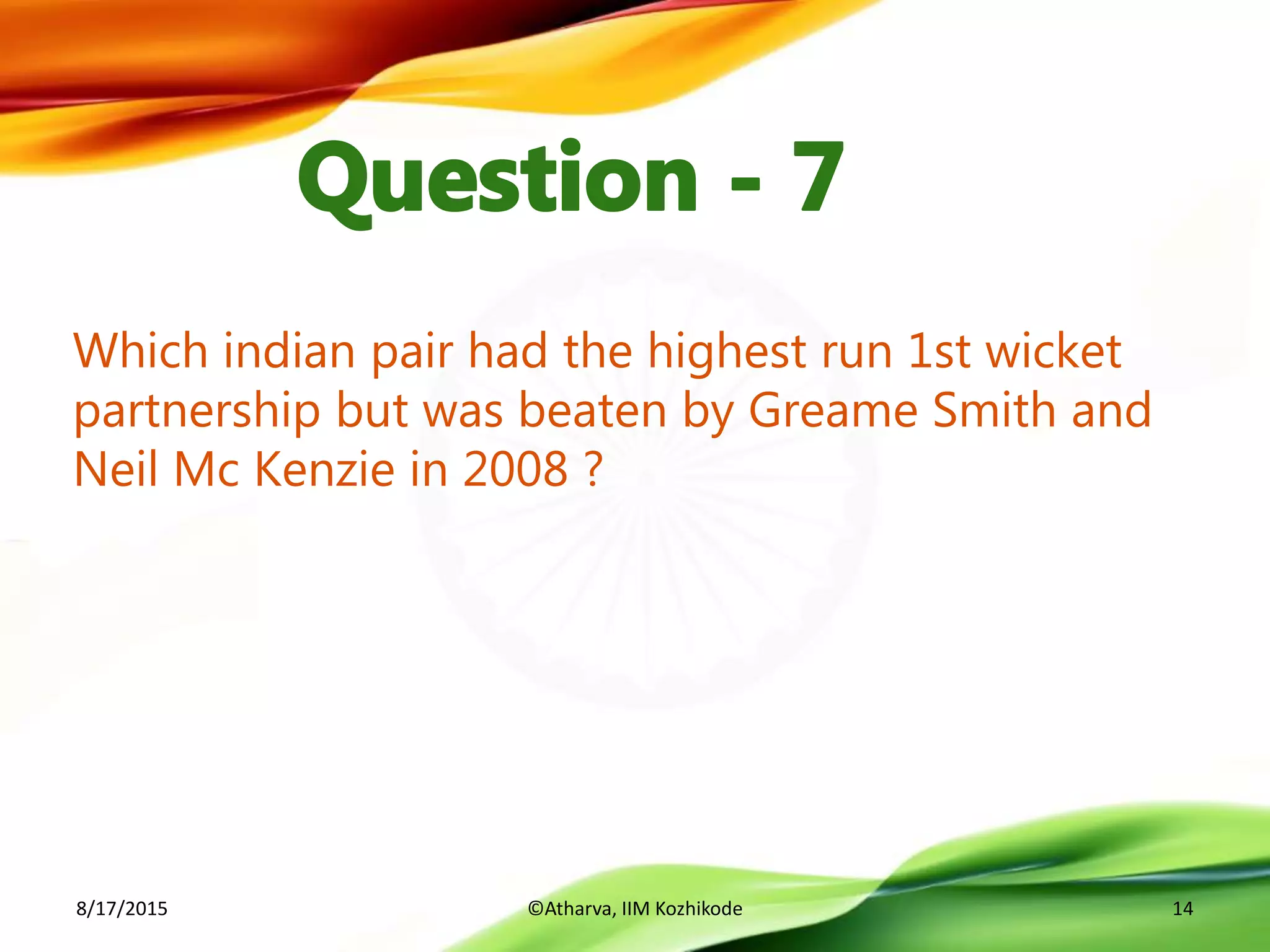Which indian pair had the highest run 1st wicket
partnership but was beaten by Greame Smith and
Neil Mc Kenzie in 2008 ?
8/17/2015 ©Atharva, IIM Kozhikode 14
 