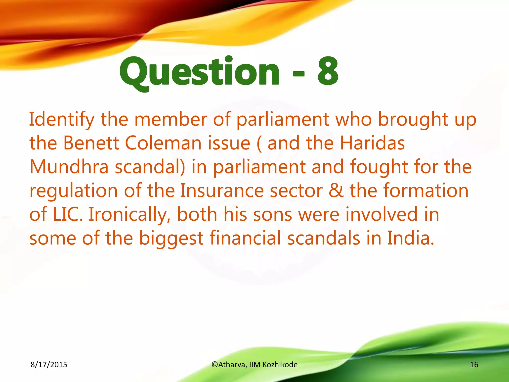 Identify the member of parliament who brought up
the Benett Coleman issue ( and the Haridas
Mundhra scandal) in parliament and fought for the
regulation of the Insurance sector & the formation
of LIC. Ironically, both his sons were involved in
some of the biggest financial scandals in India.
8/17/2015 ©Atharva, IIM Kozhikode 16
 
