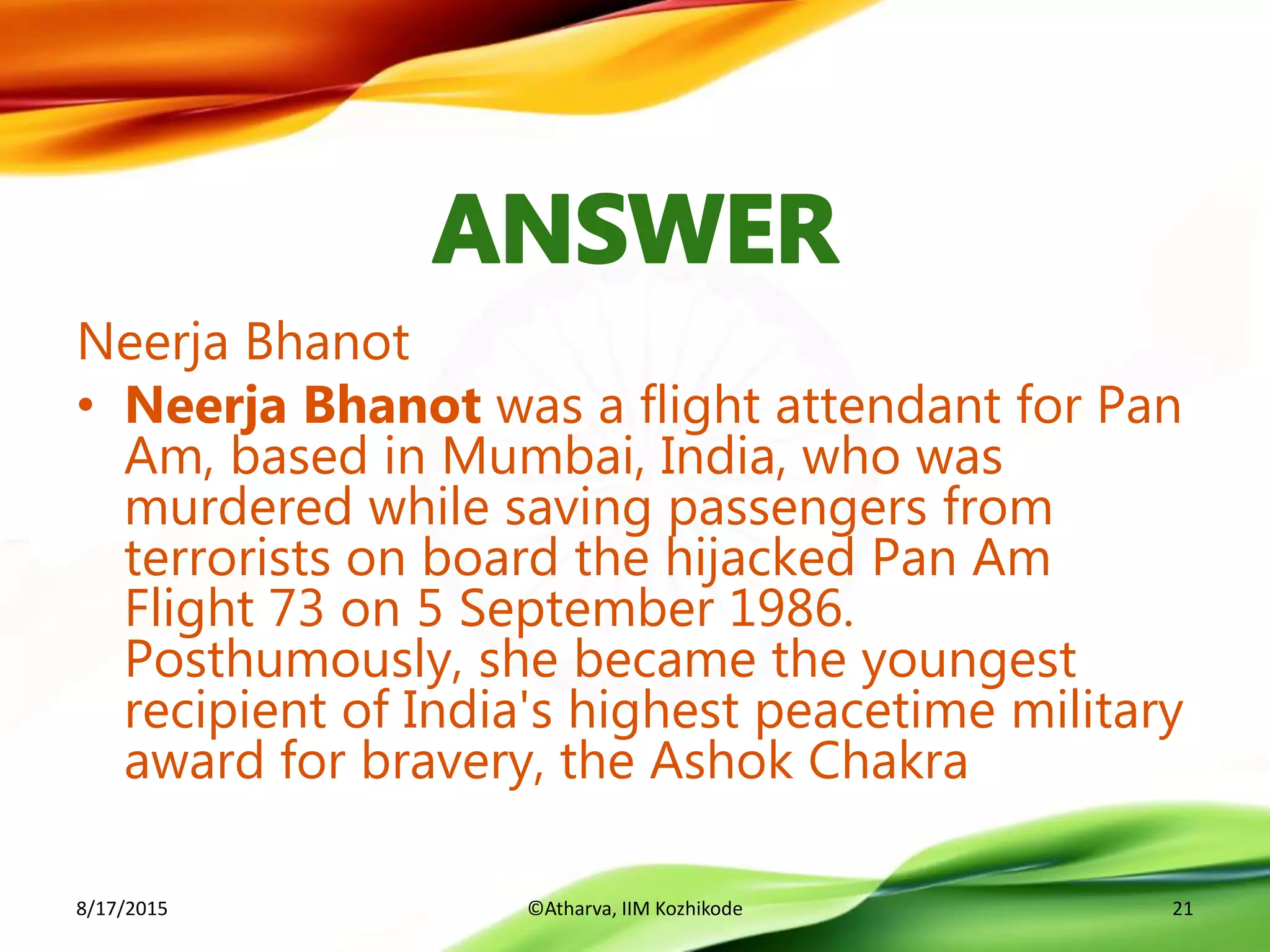 Neerja Bhanot
• Neerja Bhanot was a flight attendant for Pan
Am, based in Mumbai, India, who was
murdered while saving passengers from
terrorists on board the hijacked Pan Am
Flight 73 on 5 September 1986.
Posthumously, she became the youngest
recipient of India's highest peacetime military
award for bravery, the Ashok Chakra
8/17/2015 ©Atharva, IIM Kozhikode 21
 