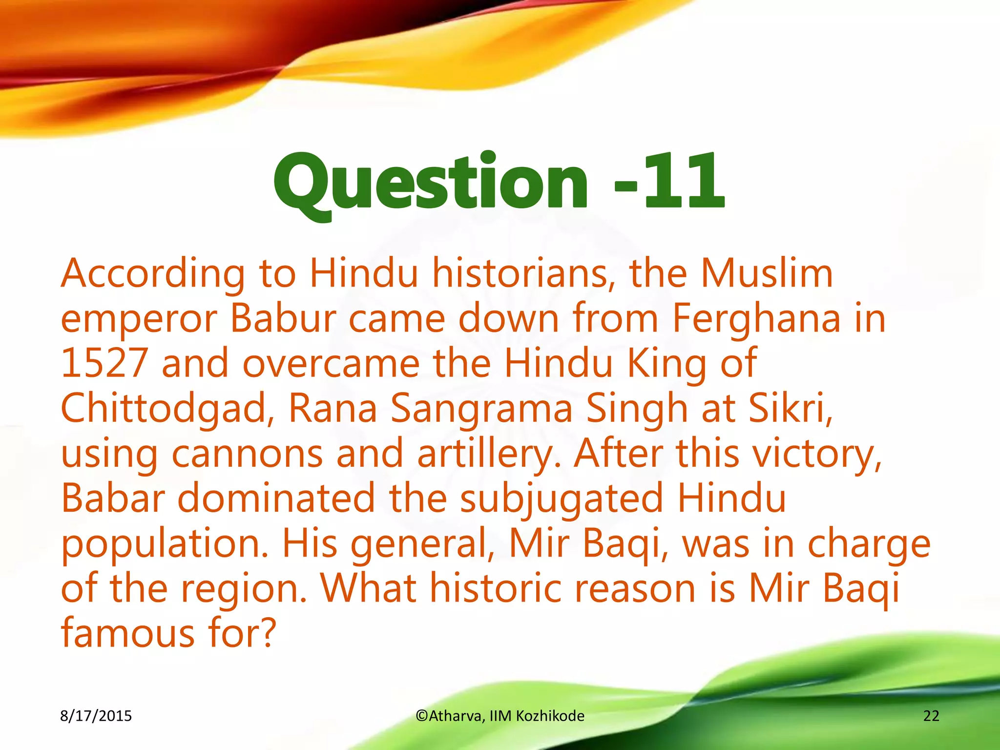 According to Hindu historians, the Muslim
emperor Babur came down from Ferghana in
1527 and overcame the Hindu King of
Chittodgad, Rana Sangrama Singh at Sikri,
using cannons and artillery. After this victory,
Babar dominated the subjugated Hindu
population. His general, Mir Baqi, was in charge
of the region. What historic reason is Mir Baqi
famous for?
8/17/2015 ©Atharva, IIM Kozhikode 22
 