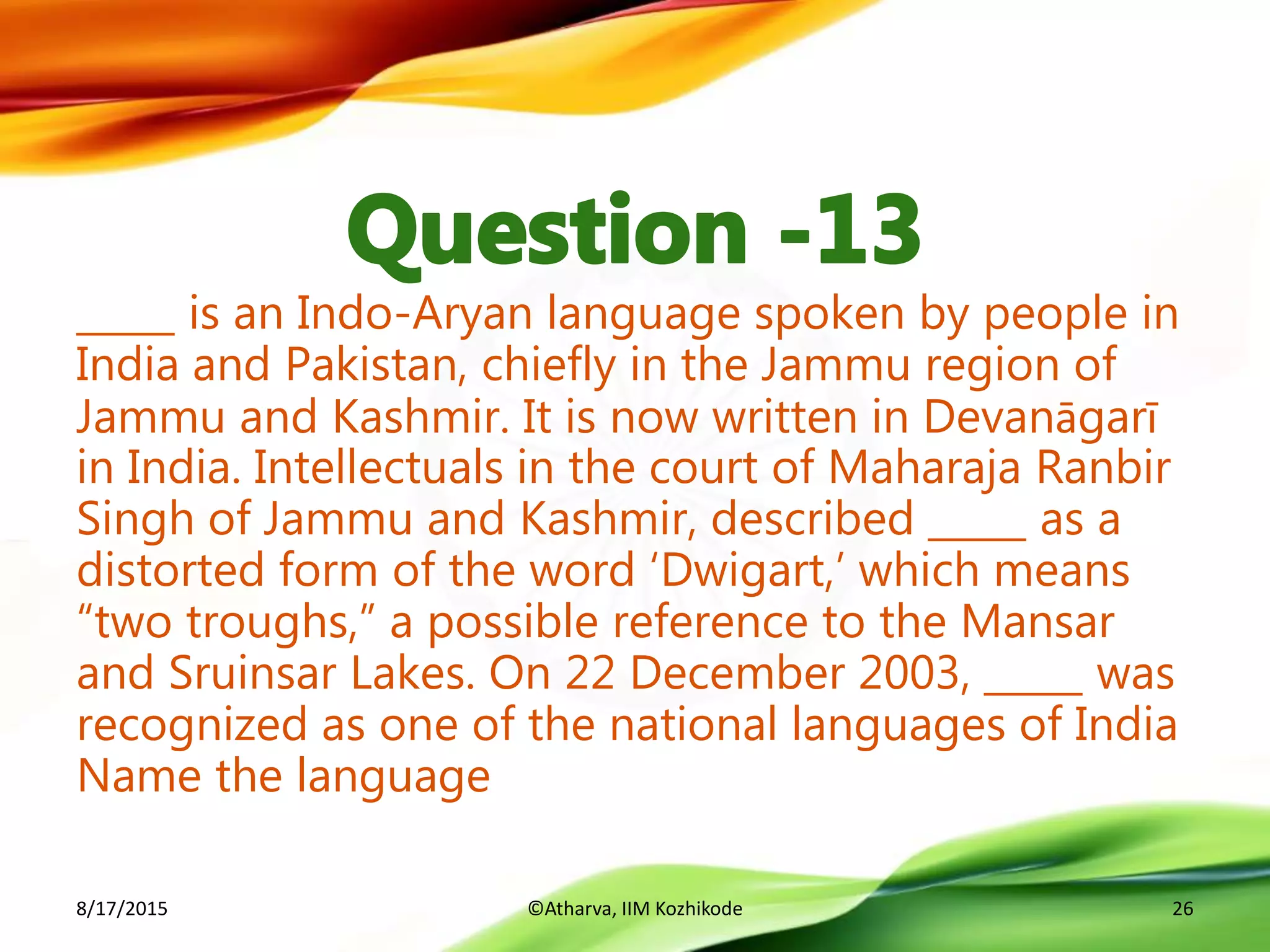 _____ is an Indo-Aryan language spoken by people in
India and Pakistan, chiefly in the Jammu region of
Jammu and Kashmir. It is now written in Devanāgarī
in India. Intellectuals in the court of Maharaja Ranbir
Singh of Jammu and Kashmir, described _____ as a
distorted form of the word ‘Dwigart,’ which means
“two troughs,” a possible reference to the Mansar
and Sruinsar Lakes. On 22 December 2003, _____ was
recognized as one of the national languages of India
Name the language
8/17/2015 ©Atharva, IIM Kozhikode 26
 