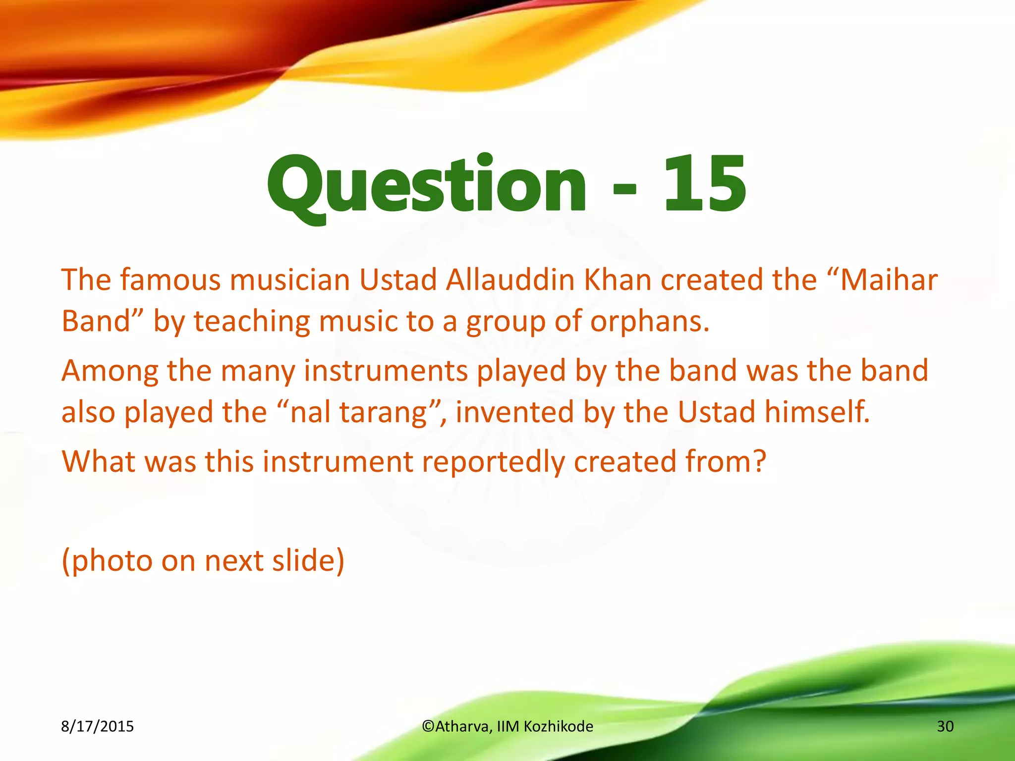 The famous musician Ustad Allauddin Khan created the “Maihar
Band” by teaching music to a group of orphans.
Among the many instruments played by the band was the band
also played the “nal tarang”, invented by the Ustad himself.
What was this instrument reportedly created from?
(photo on next slide)
8/17/2015 ©Atharva, IIM Kozhikode 30
 