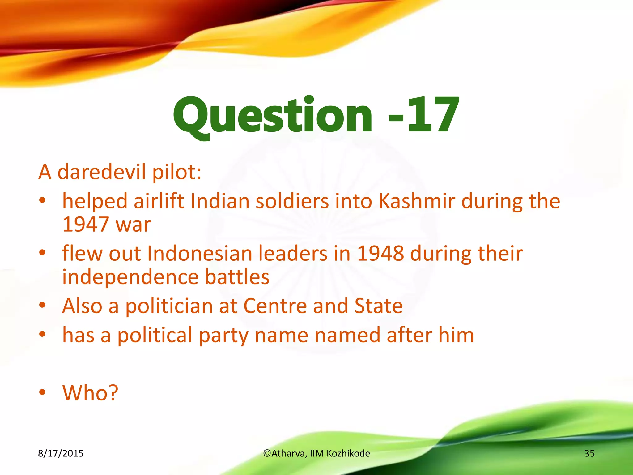 A daredevil pilot:
• helped airlift Indian soldiers into Kashmir during the
1947 war
• flew out Indonesian leaders in 1948 during their
independence battles
• Also a politician at Centre and State
• has a political party name named after him
• Who?
8/17/2015 ©Atharva, IIM Kozhikode 35
 
