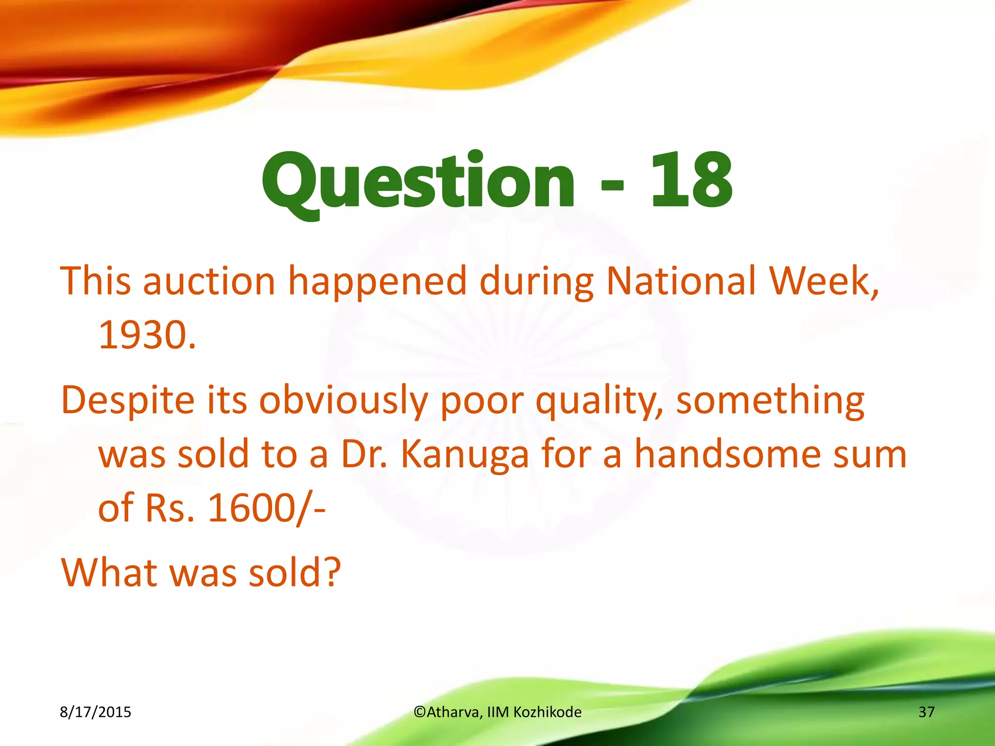 This auction happened during National Week,
1930.
Despite its obviously poor quality, something
was sold to a Dr. Kanuga for a handsome sum
of Rs. 1600/-
What was sold?
8/17/2015 ©Atharva, IIM Kozhikode 37
 