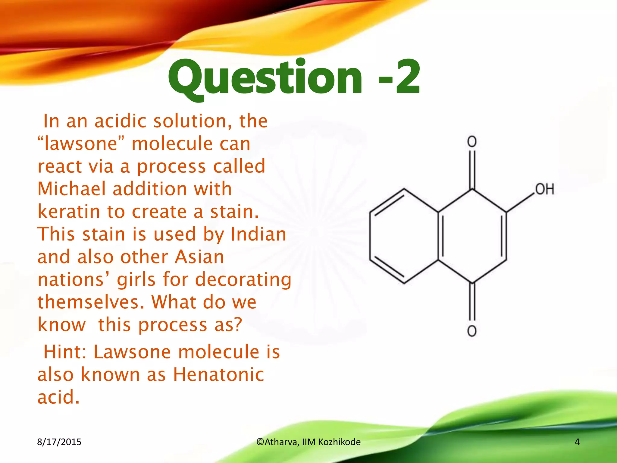 In an acidic solution, the
“lawsone” molecule can
react via a process called
Michael addition with
keratin to create a stain.
This stain is used by Indian
and also other Asian
nations’ girls for decorating
themselves. What do we
know this process as?
Hint: Lawsone molecule is
also known as Henatonic
acid.
8/17/2015 ©Atharva, IIM Kozhikode 4
 