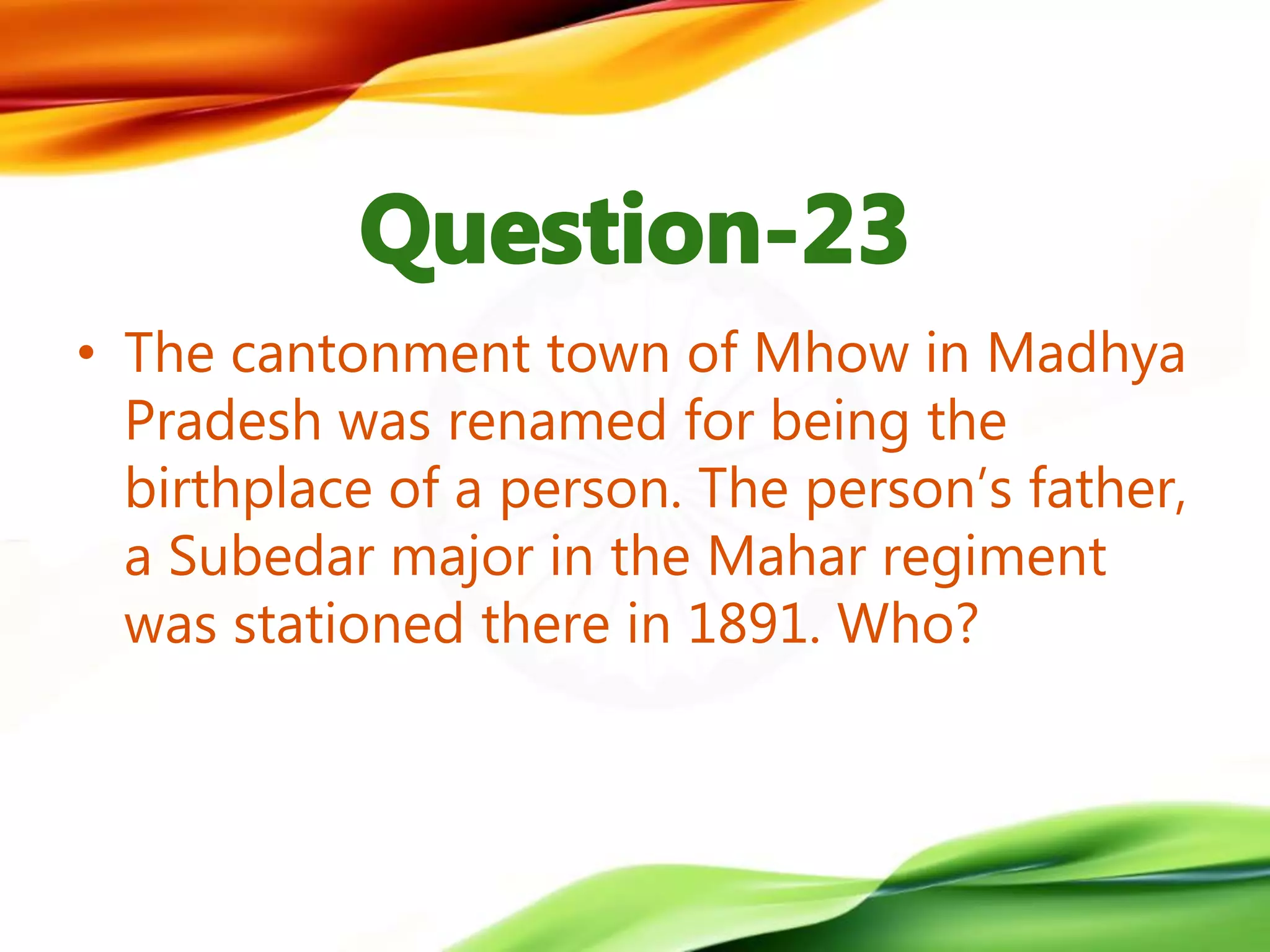 • The cantonment town of Mhow in Madhya
Pradesh was renamed for being the
birthplace of a person. The person’s father,
a Subedar major in the Mahar regiment
was stationed there in 1891. Who?
 