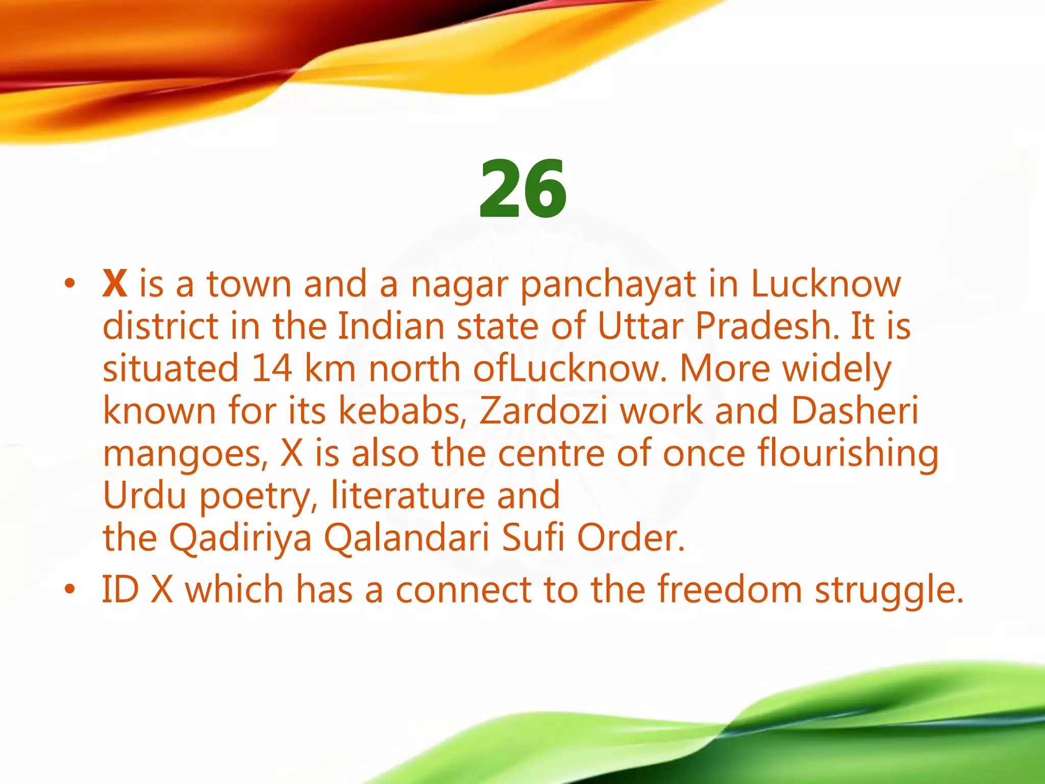 • X is a town and a nagar panchayat in Lucknow
district in the Indian state of Uttar Pradesh. It is
situated 14 km north ofLucknow. More widely
known for its kebabs, Zardozi work and Dasheri
mangoes, X is also the centre of once flourishing
Urdu poetry, literature and
the Qadiriya Qalandari Sufi Order.
• ID X which has a connect to the freedom struggle.
 