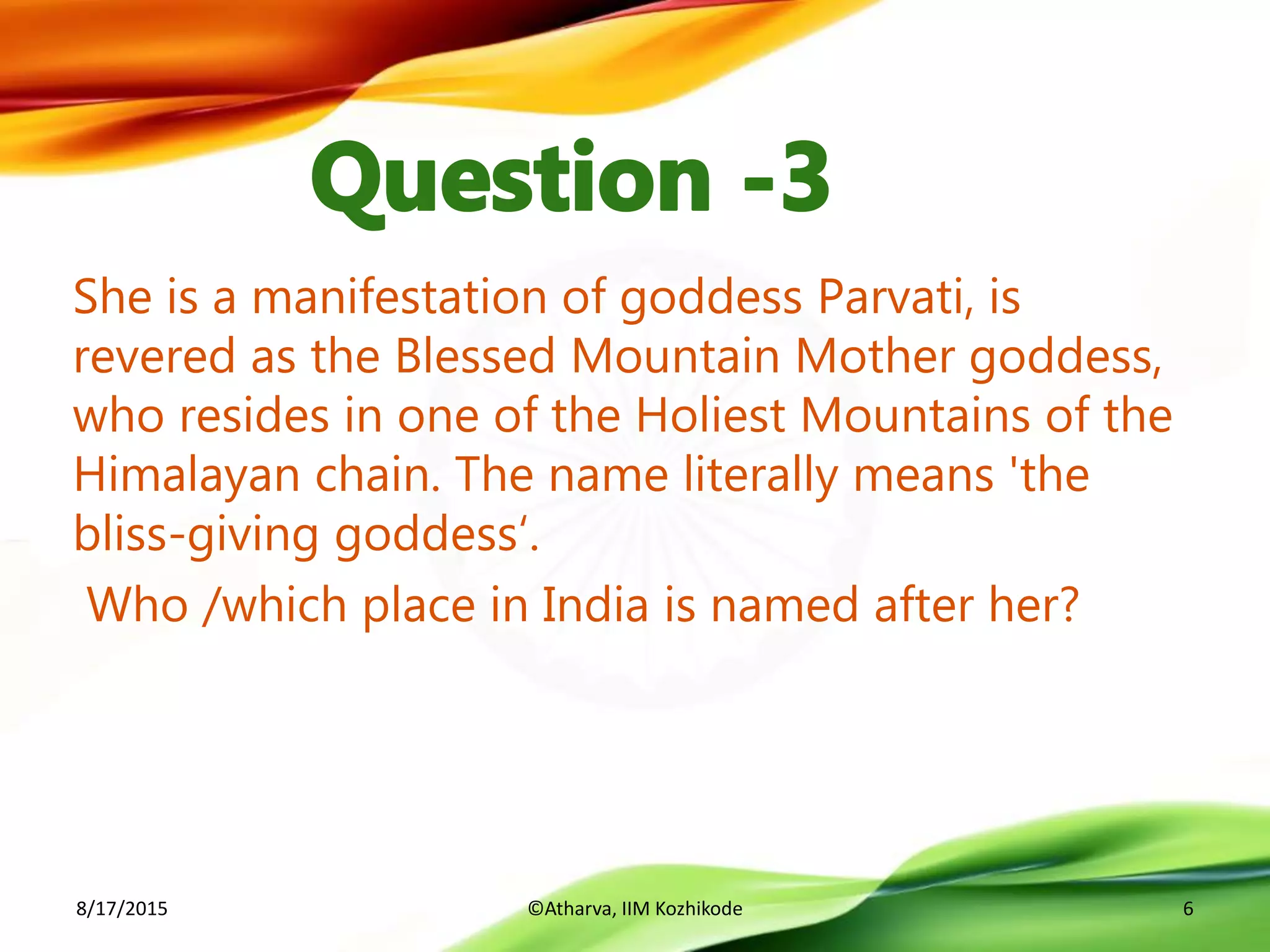 She is a manifestation of goddess Parvati, is
revered as the Blessed Mountain Mother goddess,
who resides in one of the Holiest Mountains of the
Himalayan chain. The name literally means 'the
bliss-giving goddess‘.
Who /which place in India is named after her?
8/17/2015 ©Atharva, IIM Kozhikode 6
 