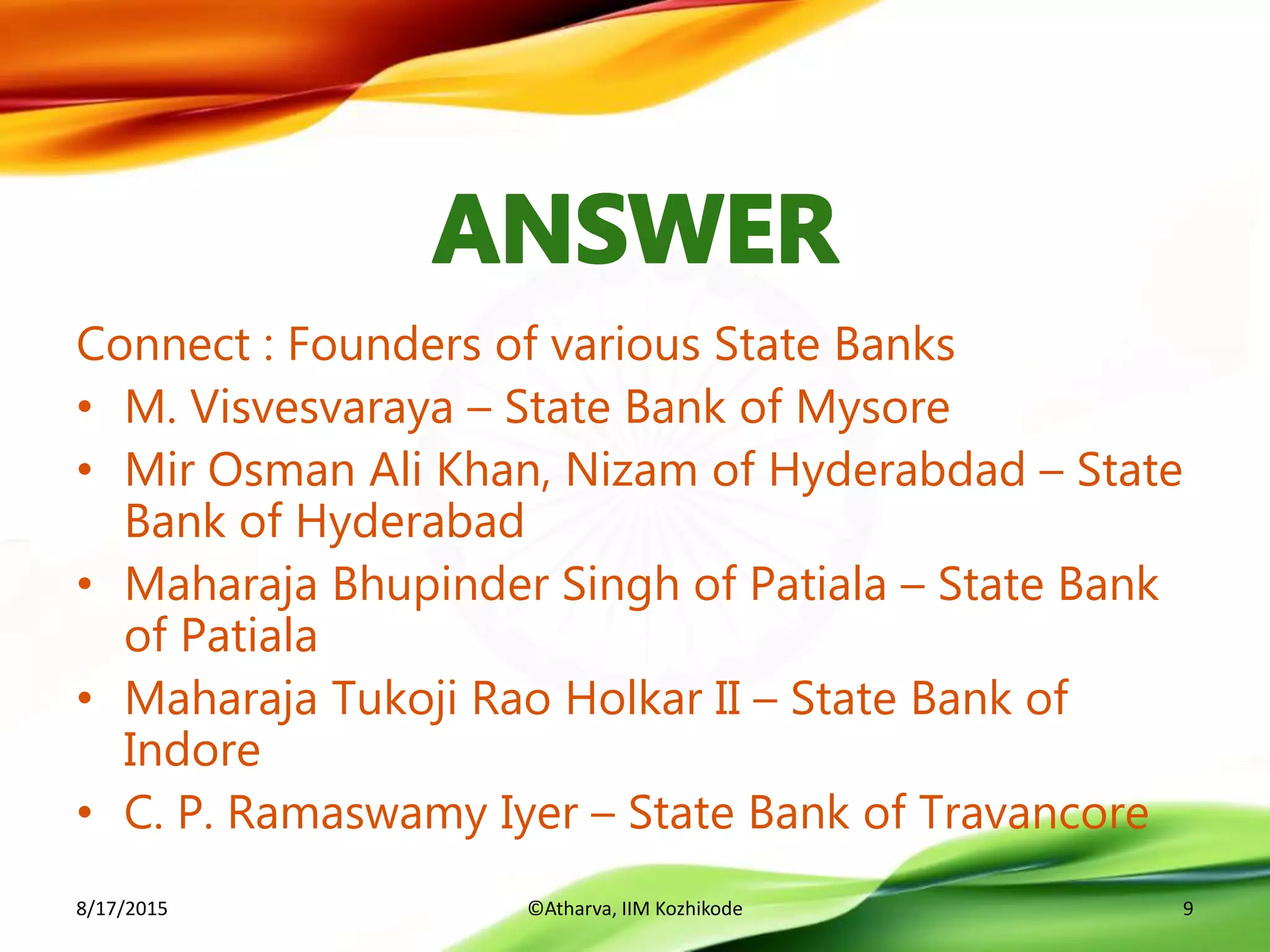 Connect : Founders of various State Banks
• M. Visvesvaraya – State Bank of Mysore
• Mir Osman Ali Khan, Nizam of Hyderabdad – State
Bank of Hyderabad
• Maharaja Bhupinder Singh of Patiala – State Bank
of Patiala
• Maharaja Tukoji Rao Holkar II – State Bank of
Indore
• C. P. Ramaswamy Iyer – State Bank of Travancore
8/17/2015 ©Atharva, IIM Kozhikode 9
 