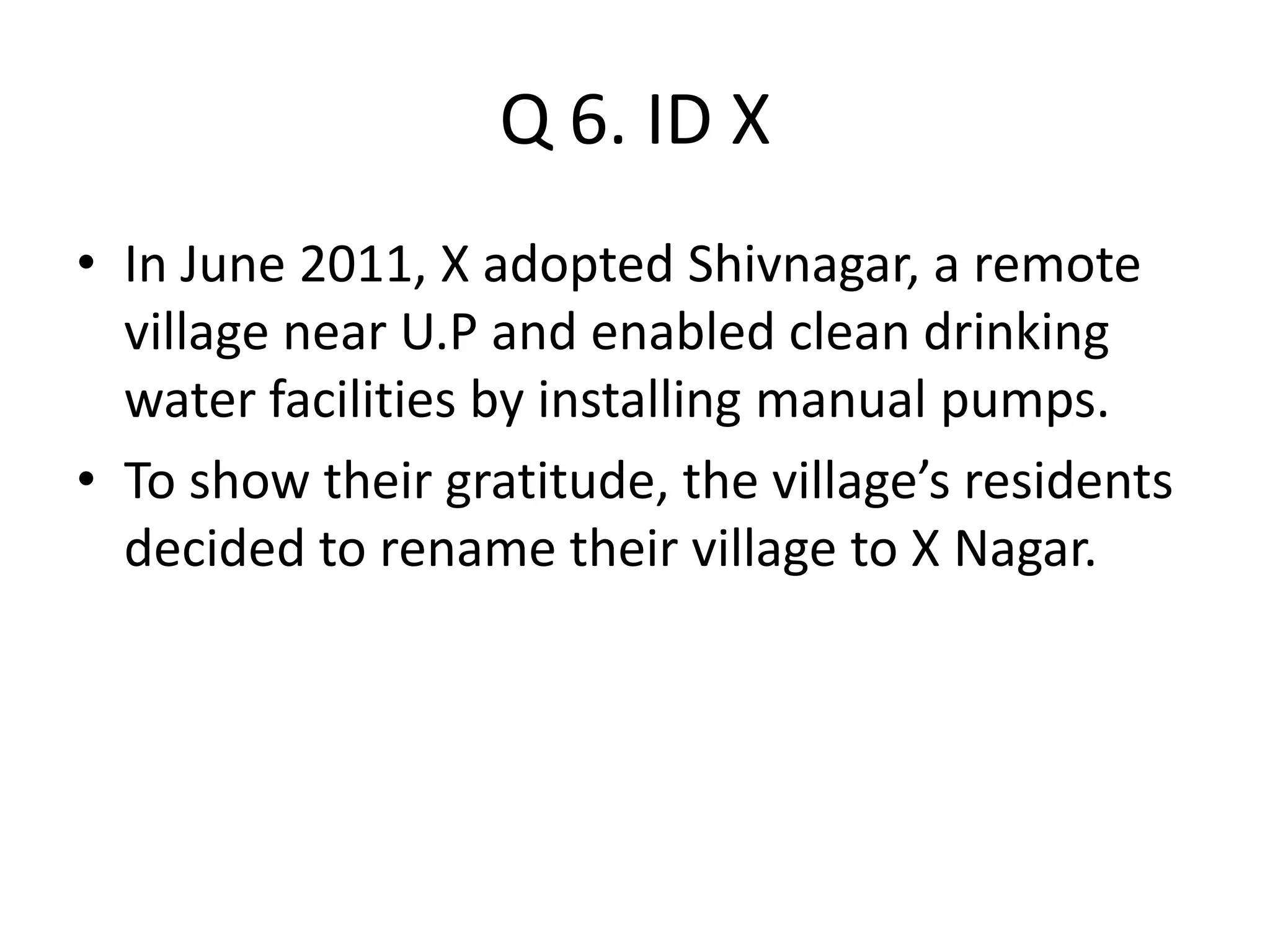 Q 6. ID X
• In June 2011, X adopted Shivnagar, a remote
village near U.P and enabled clean drinking
water facilities by installing manual pumps.
• To show their gratitude, the village’s residents
decided to rename their village to X Nagar.
 