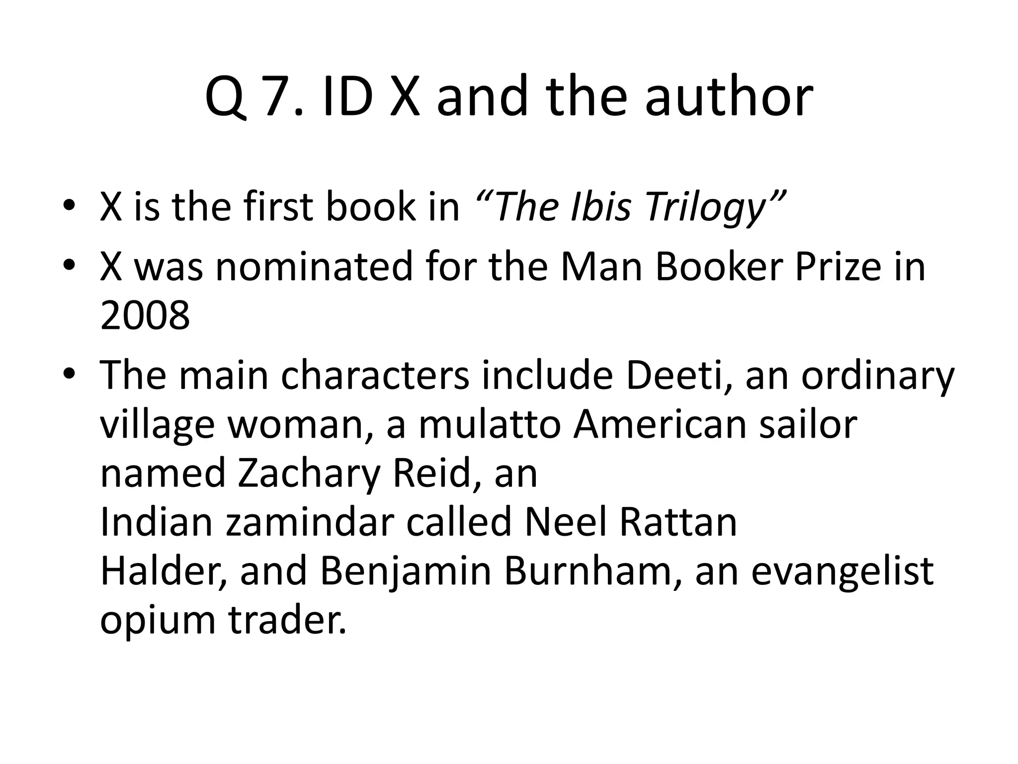 Q 7. ID X and the author
• X is the first book in “The Ibis Trilogy”
• X was nominated for the Man Booker Prize in
2008
• The main characters include Deeti, an ordinary
village woman, a mulatto American sailor
named Zachary Reid, an
Indian zamindar called Neel Rattan
Halder, and Benjamin Burnham, an evangelist
opium trader.
 
