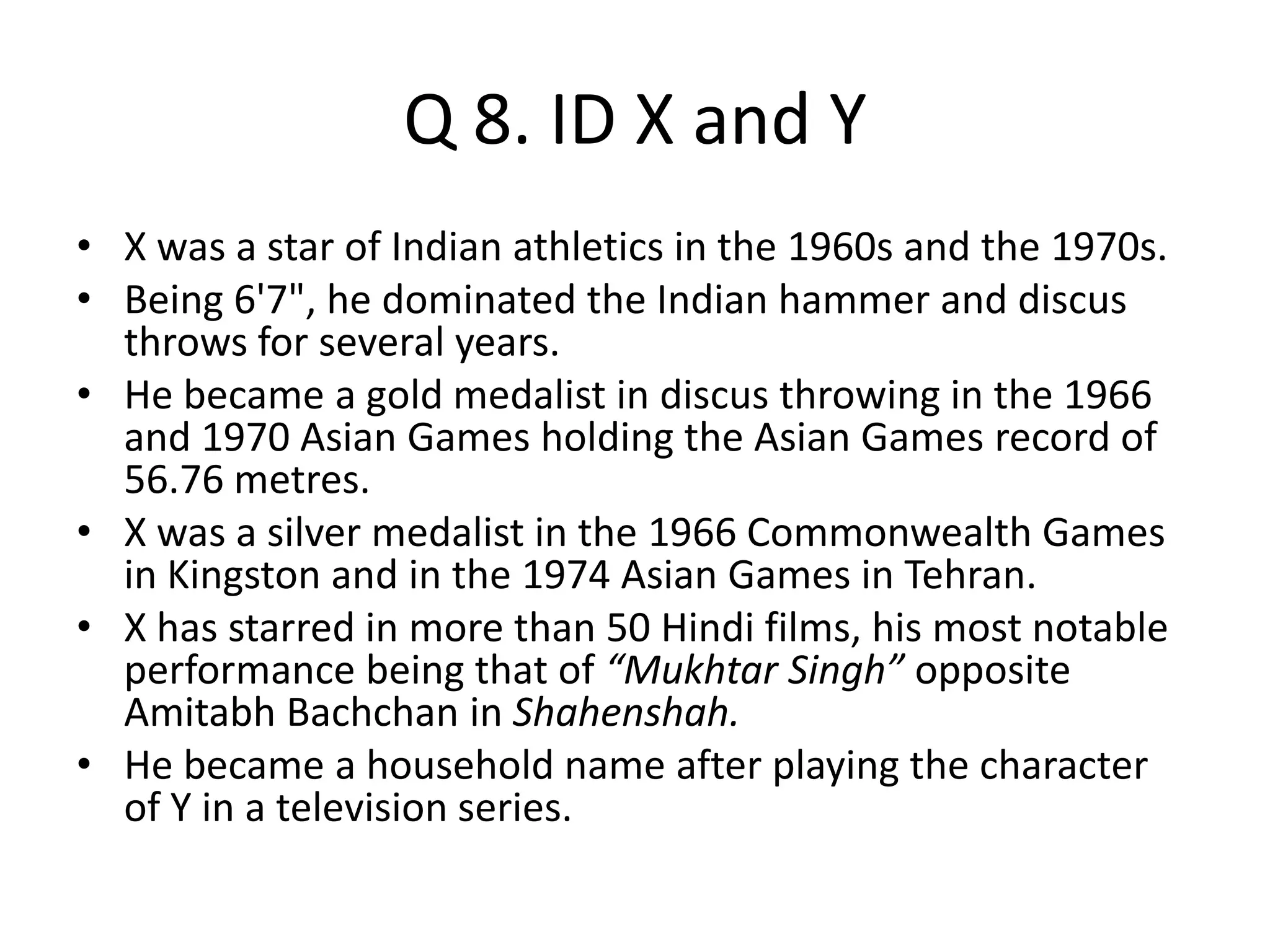 Q 8. ID X and Y
• X was a star of Indian athletics in the 1960s and the 1970s.
• Being 6'7", he dominated the Indian hammer and discus
throws for several years.
• He became a gold medalist in discus throwing in the 1966
and 1970 Asian Games holding the Asian Games record of
56.76 metres.
• X was a silver medalist in the 1966 Commonwealth Games
in Kingston and in the 1974 Asian Games in Tehran.
• X has starred in more than 50 Hindi films, his most notable
performance being that of “Mukhtar Singh” opposite
Amitabh Bachchan in Shahenshah.
• He became a household name after playing the character
of Y in a television series.
 