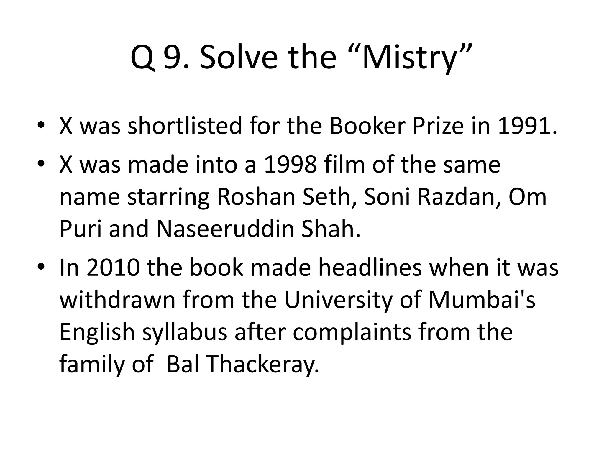 Q 9. Solve the “Mistry”
• X was shortlisted for the Booker Prize in 1991.
• X was made into a 1998 film of the same
name starring Roshan Seth, Soni Razdan, Om
Puri and Naseeruddin Shah.
• In 2010 the book made headlines when it was
withdrawn from the University of Mumbai's
English syllabus after complaints from the
family of Bal Thackeray.
 