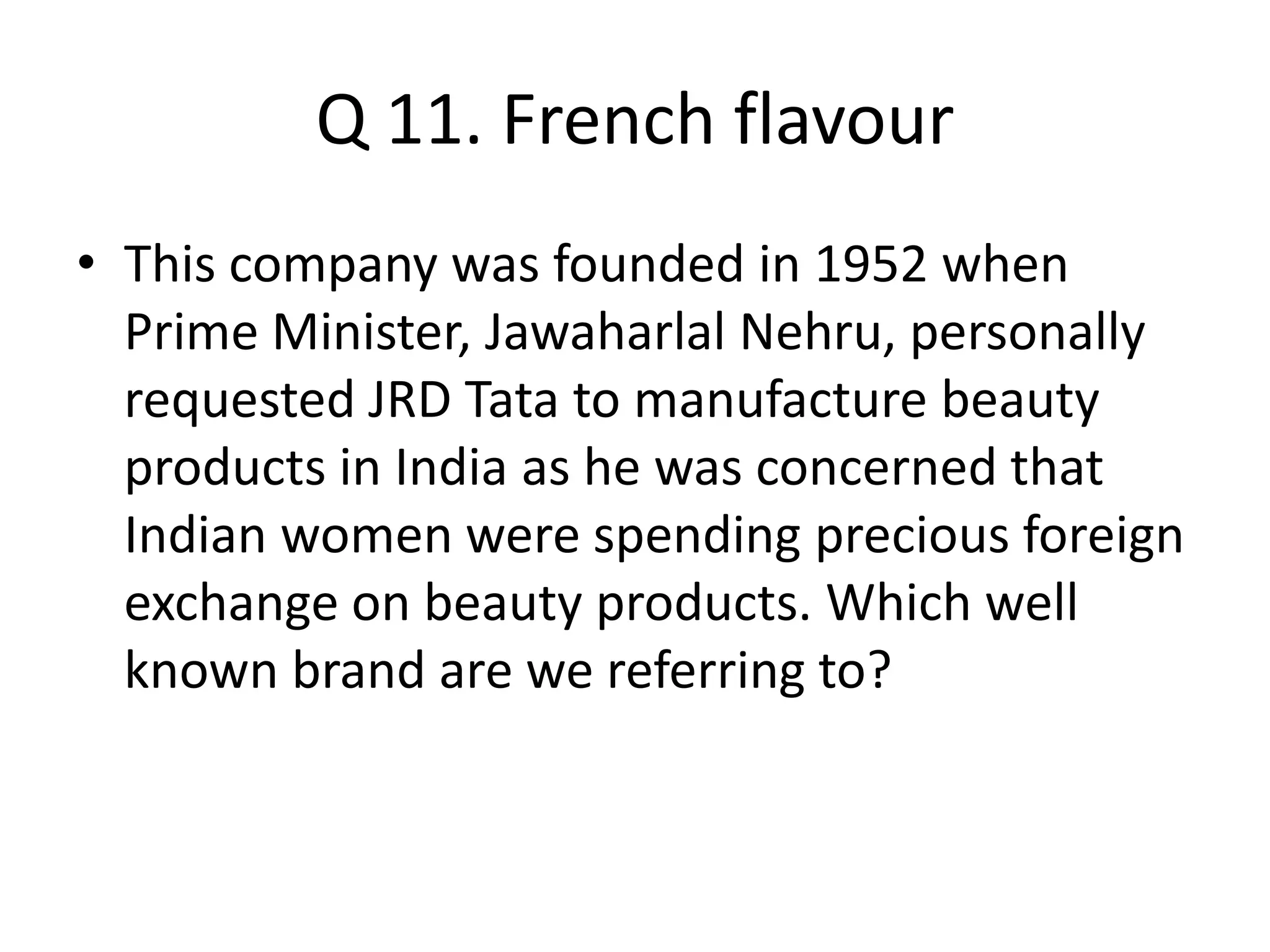 Q 11. French flavour
• This company was founded in 1952 when
Prime Minister, Jawaharlal Nehru, personally
requested JRD Tata to manufacture beauty
products in India as he was concerned that
Indian women were spending precious foreign
exchange on beauty products. Which well
known brand are we referring to?
 