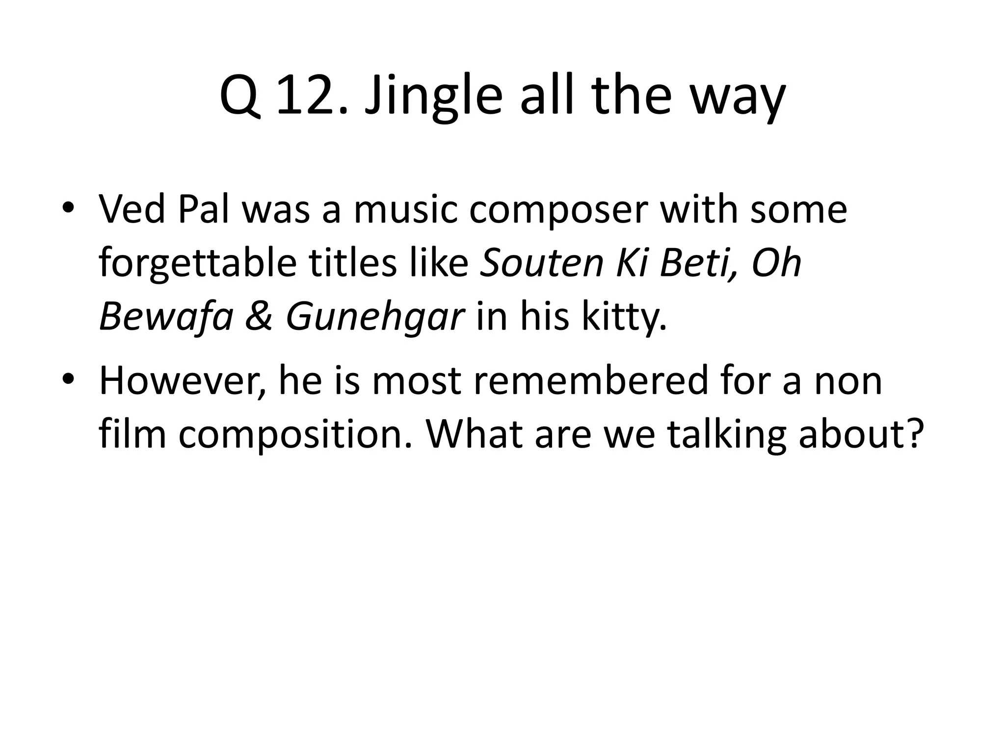 Q 12. Jingle all the way
• Ved Pal was a music composer with some
forgettable titles like Souten Ki Beti, Oh
Bewafa & Gunehgar in his kitty.
• However, he is most remembered for a non
film composition. What are we talking about?
 