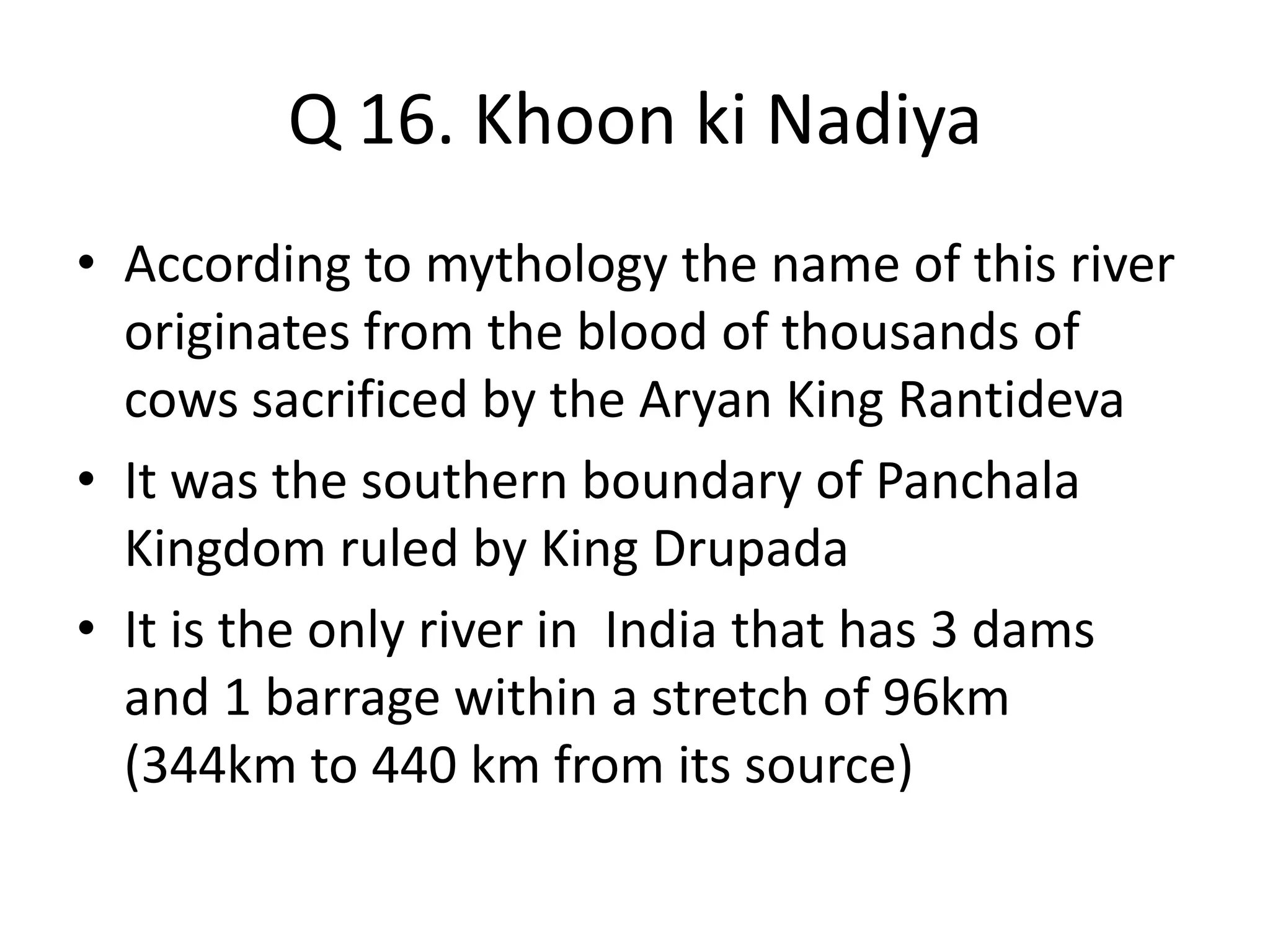 Q 16. Khoon ki Nadiya
• According to mythology the name of this river
originates from the blood of thousands of
cows sacrificed by the Aryan King Rantideva
• It was the southern boundary of Panchala
Kingdom ruled by King Drupada
• It is the only river in India that has 3 dams
and 1 barrage within a stretch of 96km
(344km to 440 km from its source)
 