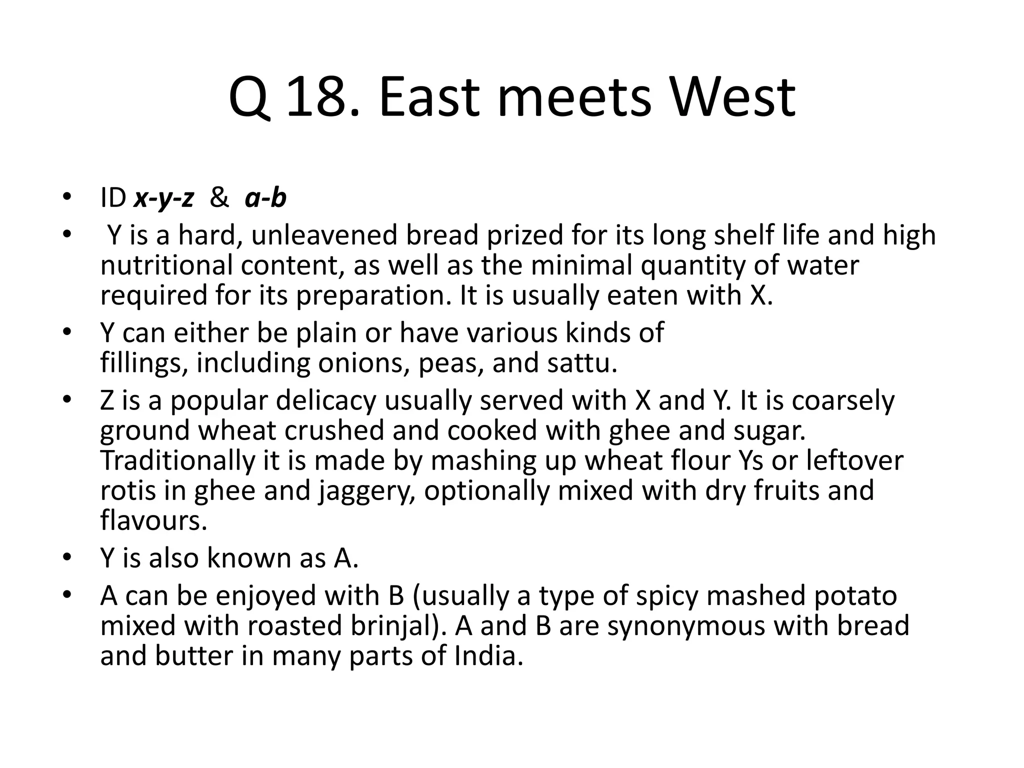 Q 18. East meets West
• ID x-y-z & a-b
• Y is a hard, unleavened bread prized for its long shelf life and high
nutritional content, as well as the minimal quantity of water
required for its preparation. It is usually eaten with X.
• Y can either be plain or have various kinds of
fillings, including onions, peas, and sattu.
• Z is a popular delicacy usually served with X and Y. It is coarsely
ground wheat crushed and cooked with ghee and sugar.
Traditionally it is made by mashing up wheat flour Ys or leftover
rotis in ghee and jaggery, optionally mixed with dry fruits and
flavours.
• Y is also known as A.
• A can be enjoyed with B (usually a type of spicy mashed potato
mixed with roasted brinjal). A and B are synonymous with bread
and butter in many parts of India.
 
