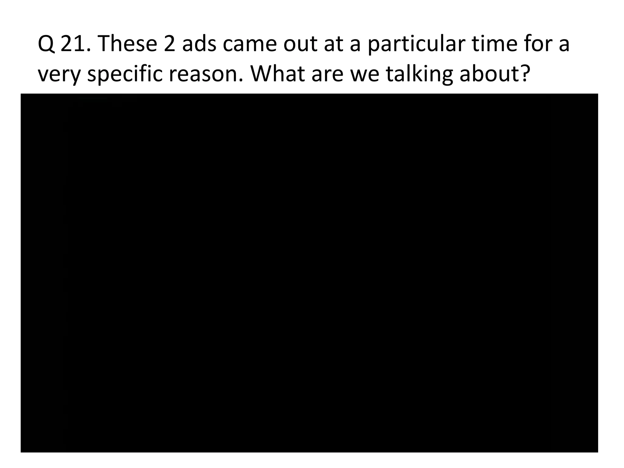 Q 21. These 2 ads came out at a particular time for a
very specific reason. What are we talking about?
 
