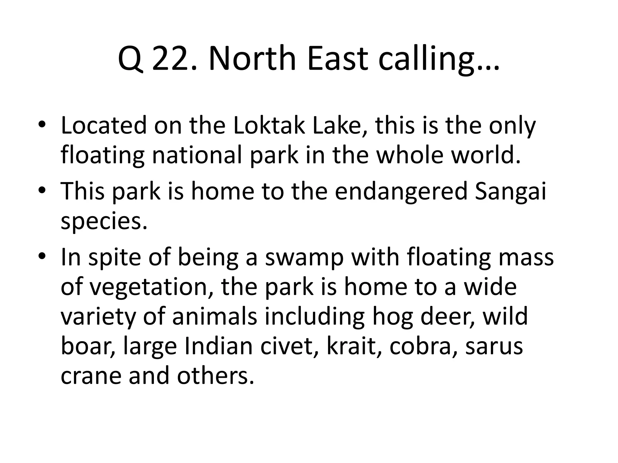 Q 22. North East calling…
• Located on the Loktak Lake, this is the only
floating national park in the whole world.
• This park is home to the endangered Sangai
species.
• In spite of being a swamp with floating mass
of vegetation, the park is home to a wide
variety of animals including hog deer, wild
boar, large Indian civet, krait, cobra, sarus
crane and others.
 