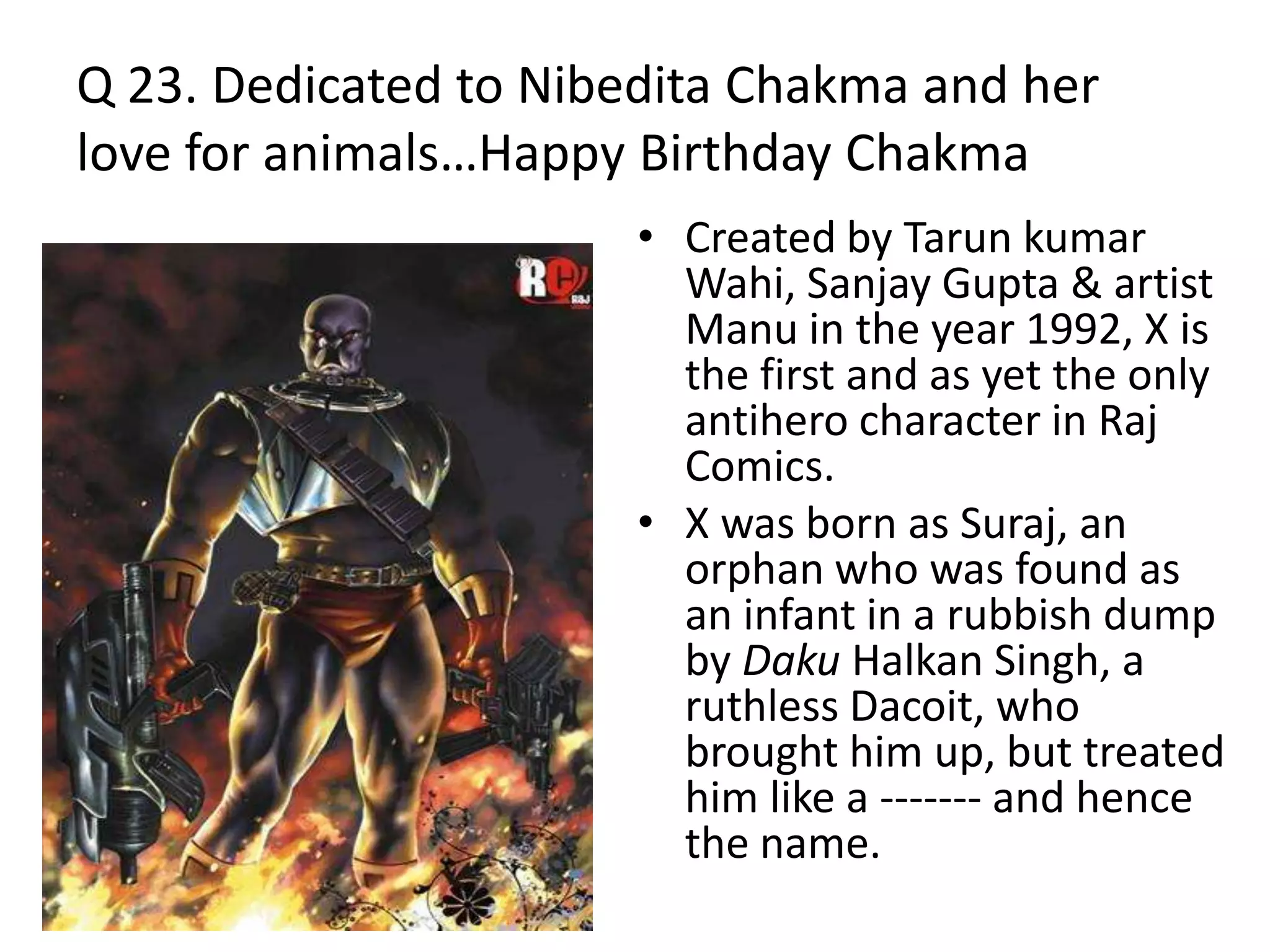 Q 23. Dedicated to Nibedita Chakma and her
love for animals…Happy Birthday Chakma
• Created by Tarun kumar
Wahi, Sanjay Gupta & artist
Manu in the year 1992, X is
the first and as yet the only
antihero character in Raj
Comics.
• X was born as Suraj, an
orphan who was found as
an infant in a rubbish dump
by Daku Halkan Singh, a
ruthless Dacoit, who
brought him up, but treated
him like a ------- and hence
the name.
 