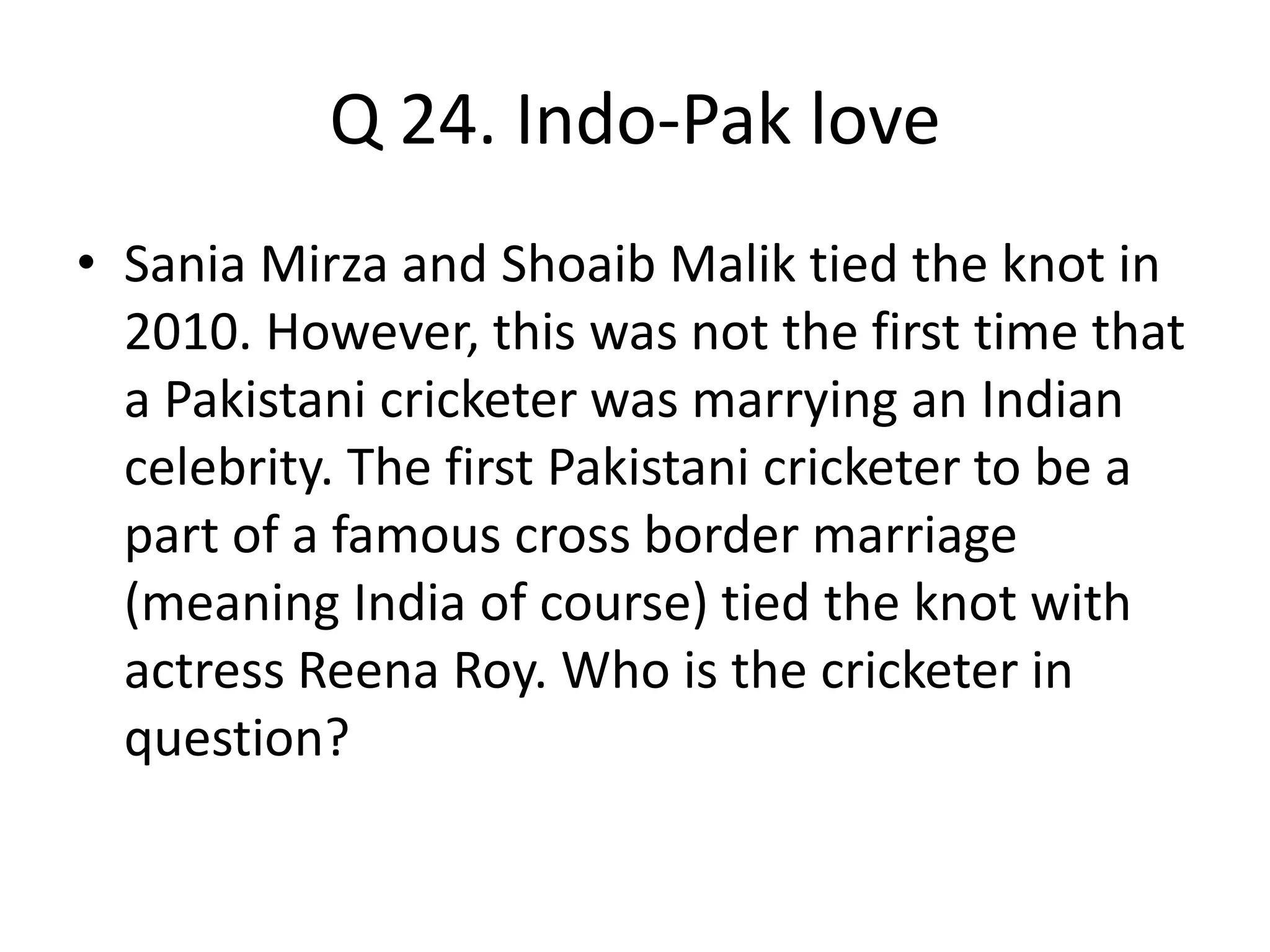 Q 24. Indo-Pak love
• Sania Mirza and Shoaib Malik tied the knot in
2010. However, this was not the first time that
a Pakistani cricketer was marrying an Indian
celebrity. The first Pakistani cricketer to be a
part of a famous cross border marriage
(meaning India of course) tied the knot with
actress Reena Roy. Who is the cricketer in
question?
 