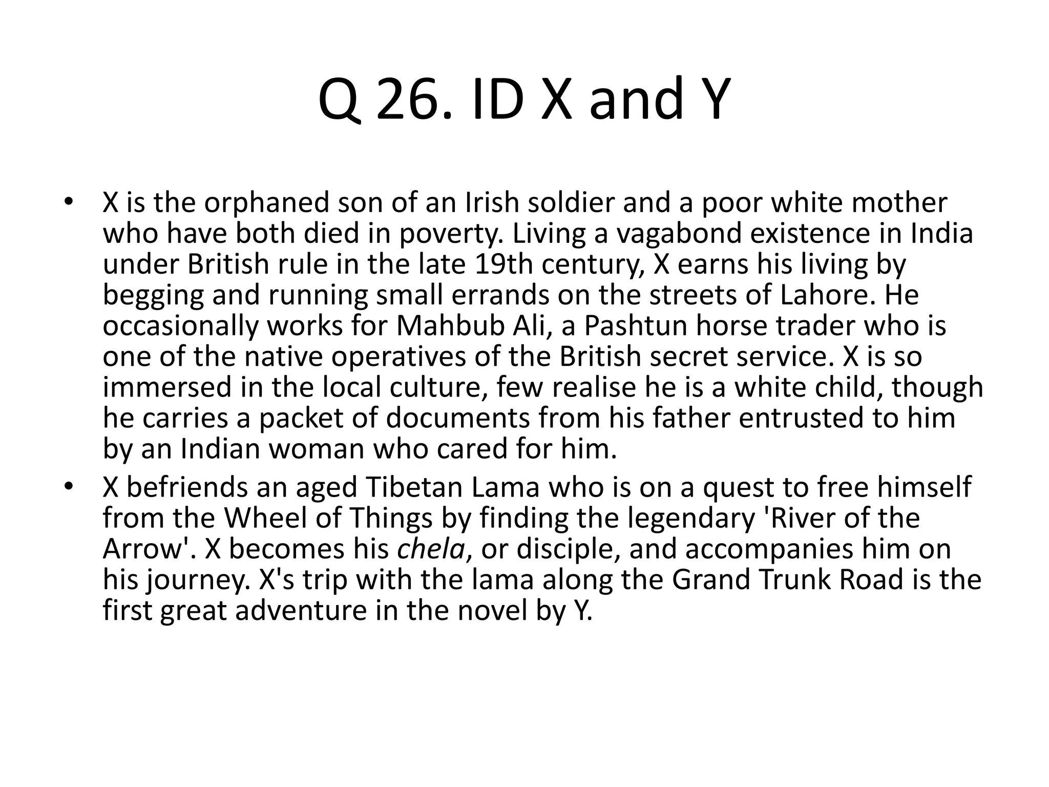 Q 26. ID X and Y
• X is the orphaned son of an Irish soldier and a poor white mother
who have both died in poverty. Living a vagabond existence in India
under British rule in the late 19th century, X earns his living by
begging and running small errands on the streets of Lahore. He
occasionally works for Mahbub Ali, a Pashtun horse trader who is
one of the native operatives of the British secret service. X is so
immersed in the local culture, few realise he is a white child, though
he carries a packet of documents from his father entrusted to him
by an Indian woman who cared for him.
• X befriends an aged Tibetan Lama who is on a quest to free himself
from the Wheel of Things by finding the legendary 'River of the
Arrow'. X becomes his chela, or disciple, and accompanies him on
his journey. X's trip with the lama along the Grand Trunk Road is the
first great adventure in the novel by Y.
 
