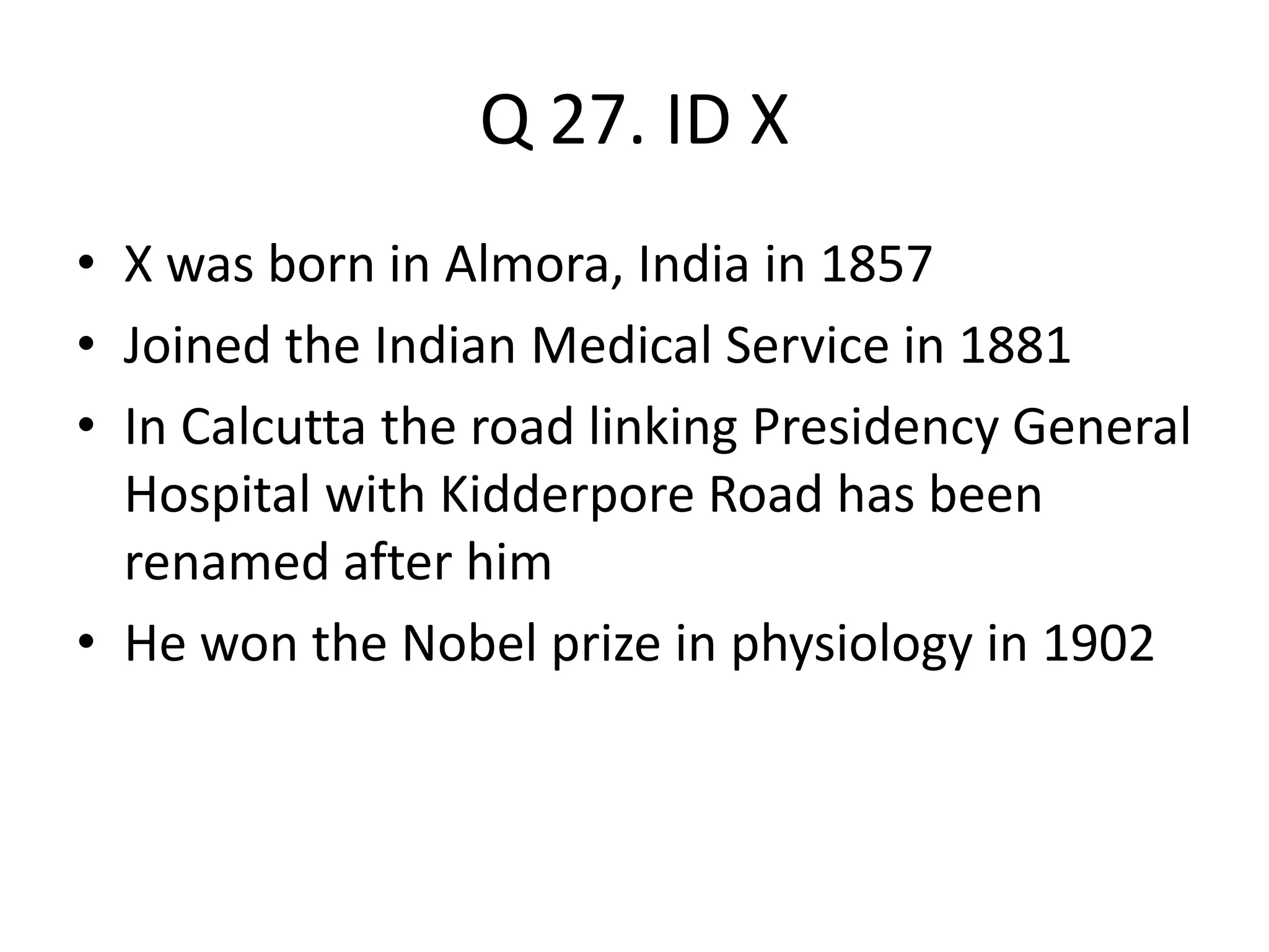 Q 27. ID X
• X was born in Almora, India in 1857
• Joined the Indian Medical Service in 1881
• In Calcutta the road linking Presidency General
Hospital with Kidderpore Road has been
renamed after him
• He won the Nobel prize in physiology in 1902
 