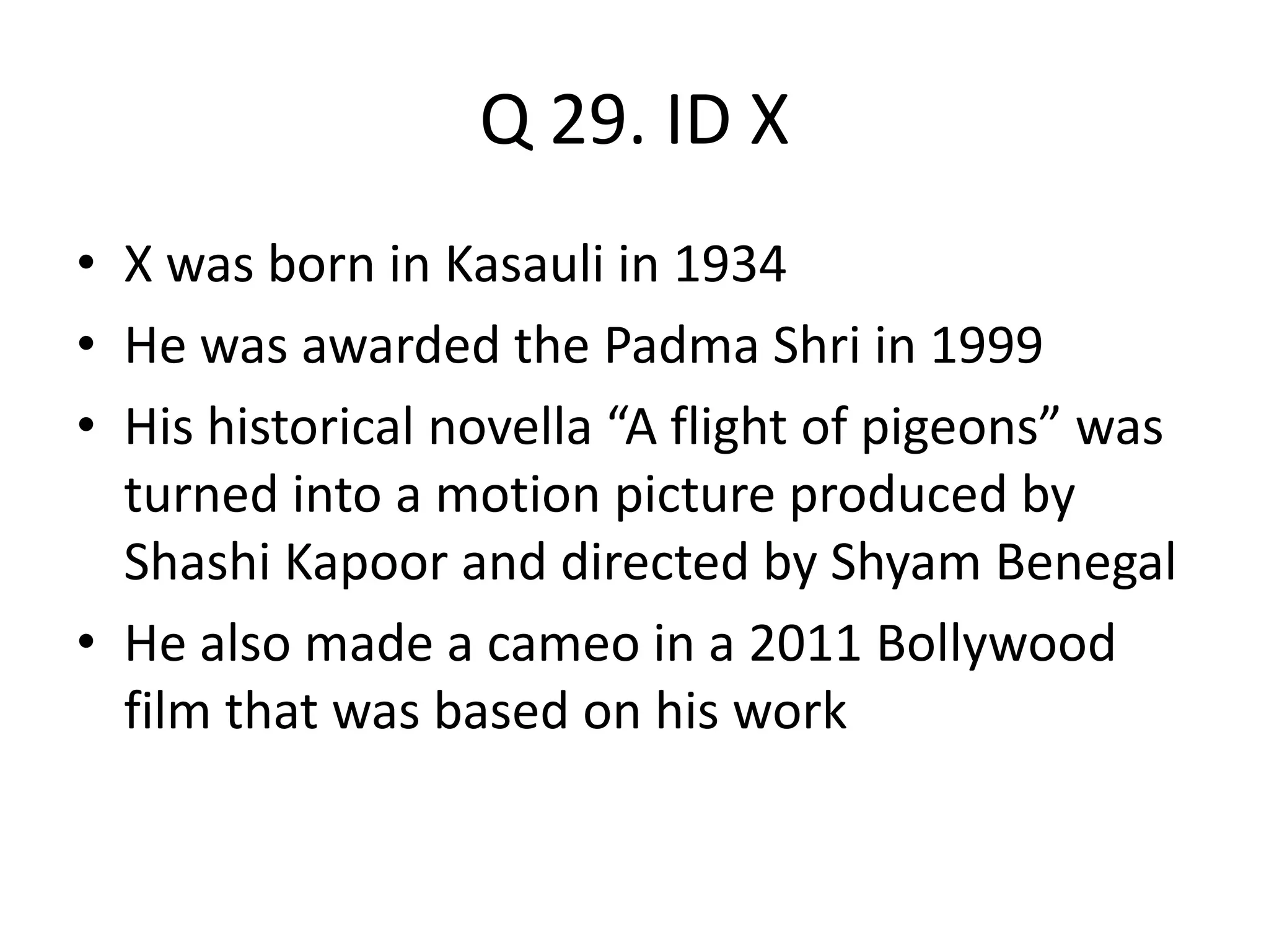 Q 29. ID X
• X was born in Kasauli in 1934
• He was awarded the Padma Shri in 1999
• His historical novella “A flight of pigeons” was
turned into a motion picture produced by
Shashi Kapoor and directed by Shyam Benegal
• He also made a cameo in a 2011 Bollywood
film that was based on his work
 