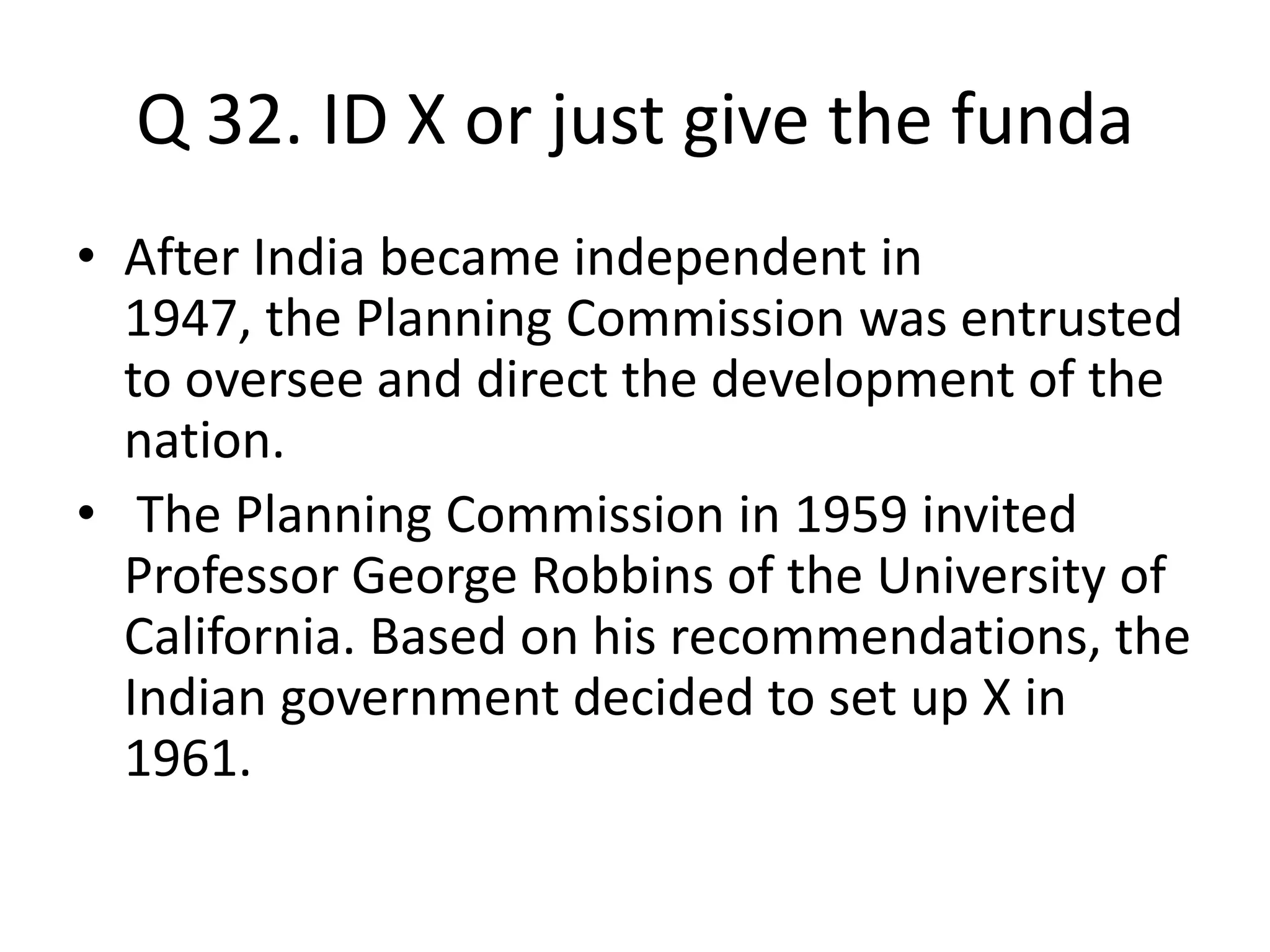 Q 32. ID X or just give the funda
• After India became independent in
1947, the Planning Commission was entrusted
to oversee and direct the development of the
nation.
• The Planning Commission in 1959 invited
Professor George Robbins of the University of
California. Based on his recommendations, the
Indian government decided to set up X in
1961.
 