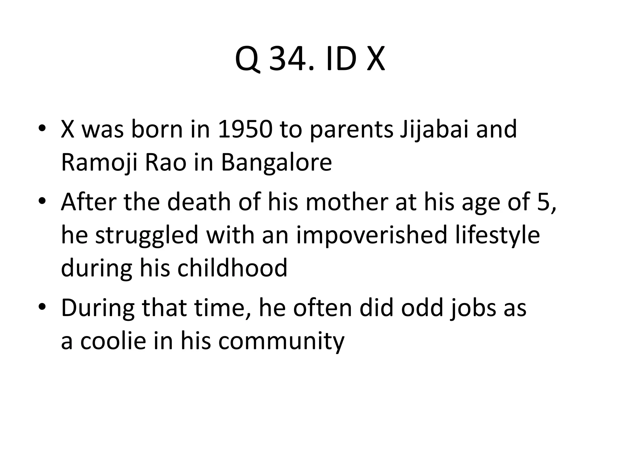 Q 34. ID X
• X was born in 1950 to parents Jijabai and
Ramoji Rao in Bangalore
• After the death of his mother at his age of 5,
he struggled with an impoverished lifestyle
during his childhood
• During that time, he often did odd jobs as
a coolie in his community
 