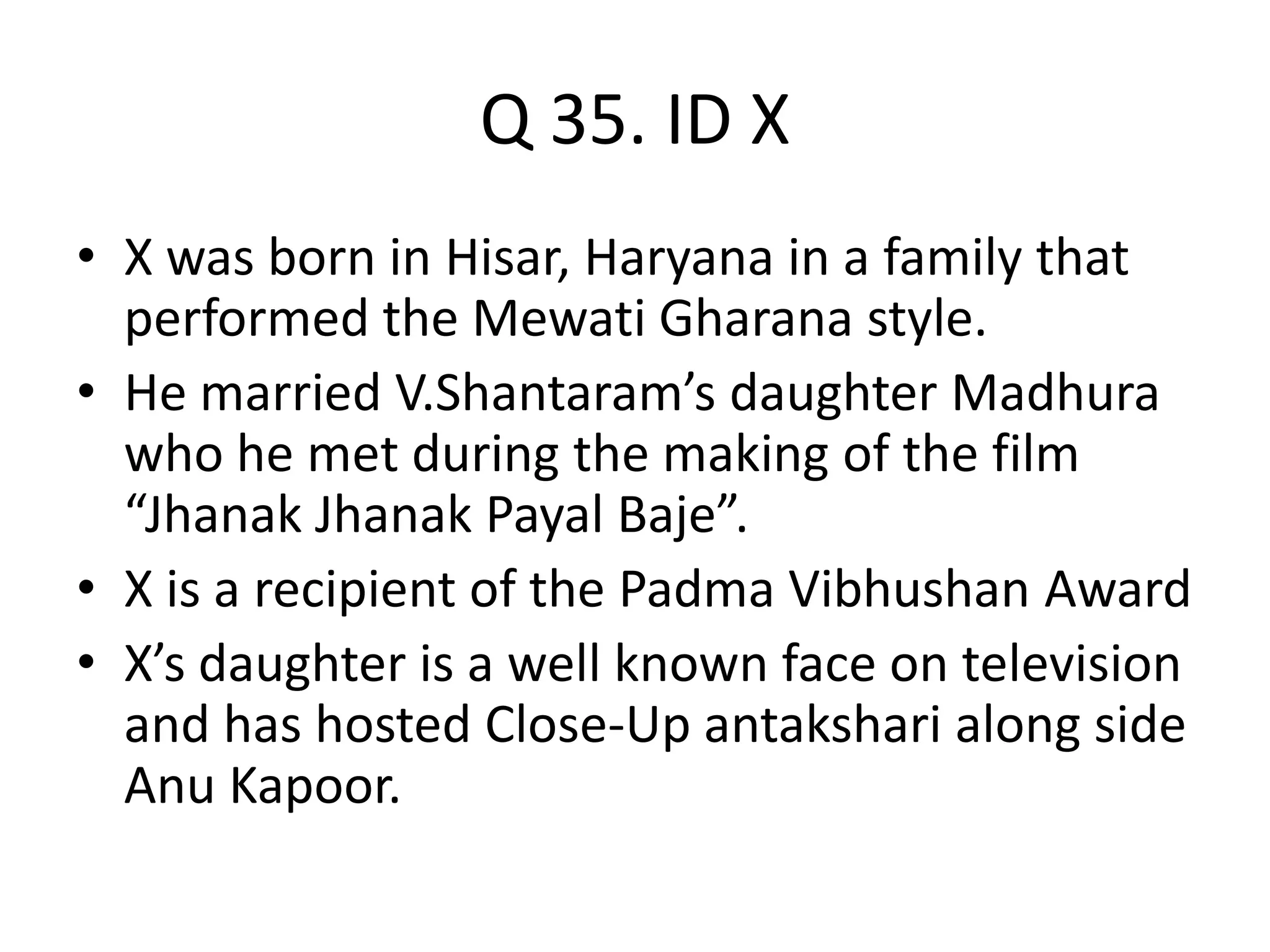 Q 35. ID X
• X was born in Hisar, Haryana in a family that
performed the Mewati Gharana style.
• He married V.Shantaram’s daughter Madhura
who he met during the making of the film
“Jhanak Jhanak Payal Baje”.
• X is a recipient of the Padma Vibhushan Award
• X’s daughter is a well known face on television
and has hosted Close-Up antakshari along side
Anu Kapoor.
 