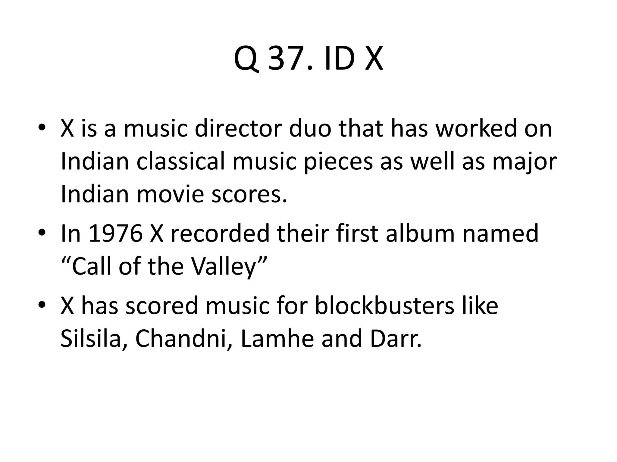Q 37. ID X
• X is a music director duo that has worked on
Indian classical music pieces as well as major
Indian movie scores.
• In 1976 X recorded their first album named
“Call of the Valley”
• X has scored music for blockbusters like
Silsila, Chandni, Lamhe and Darr.
 