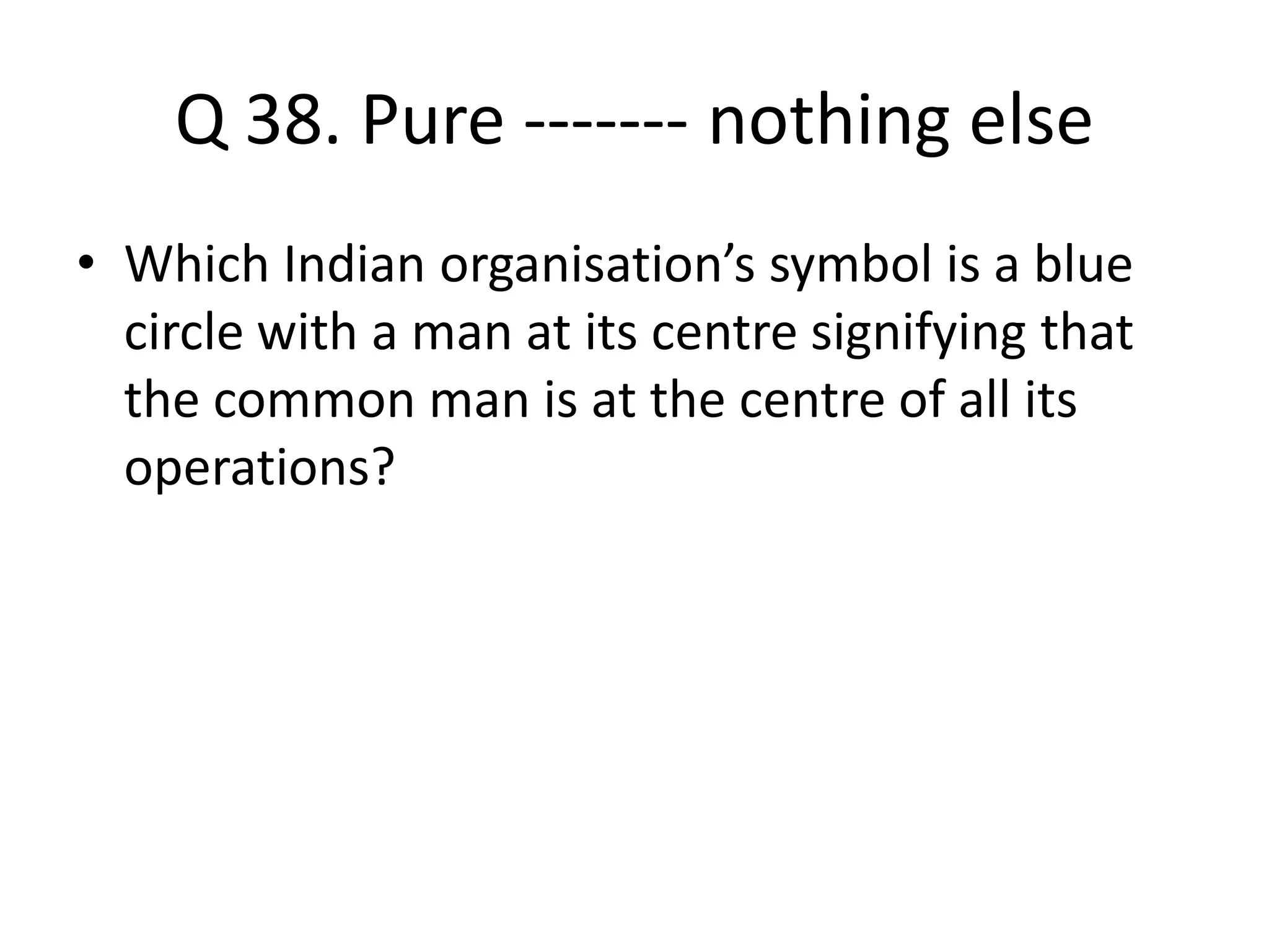 Q 38. Pure ------- nothing else
• Which Indian organisation’s symbol is a blue
circle with a man at its centre signifying that
the common man is at the centre of all its
operations?
 