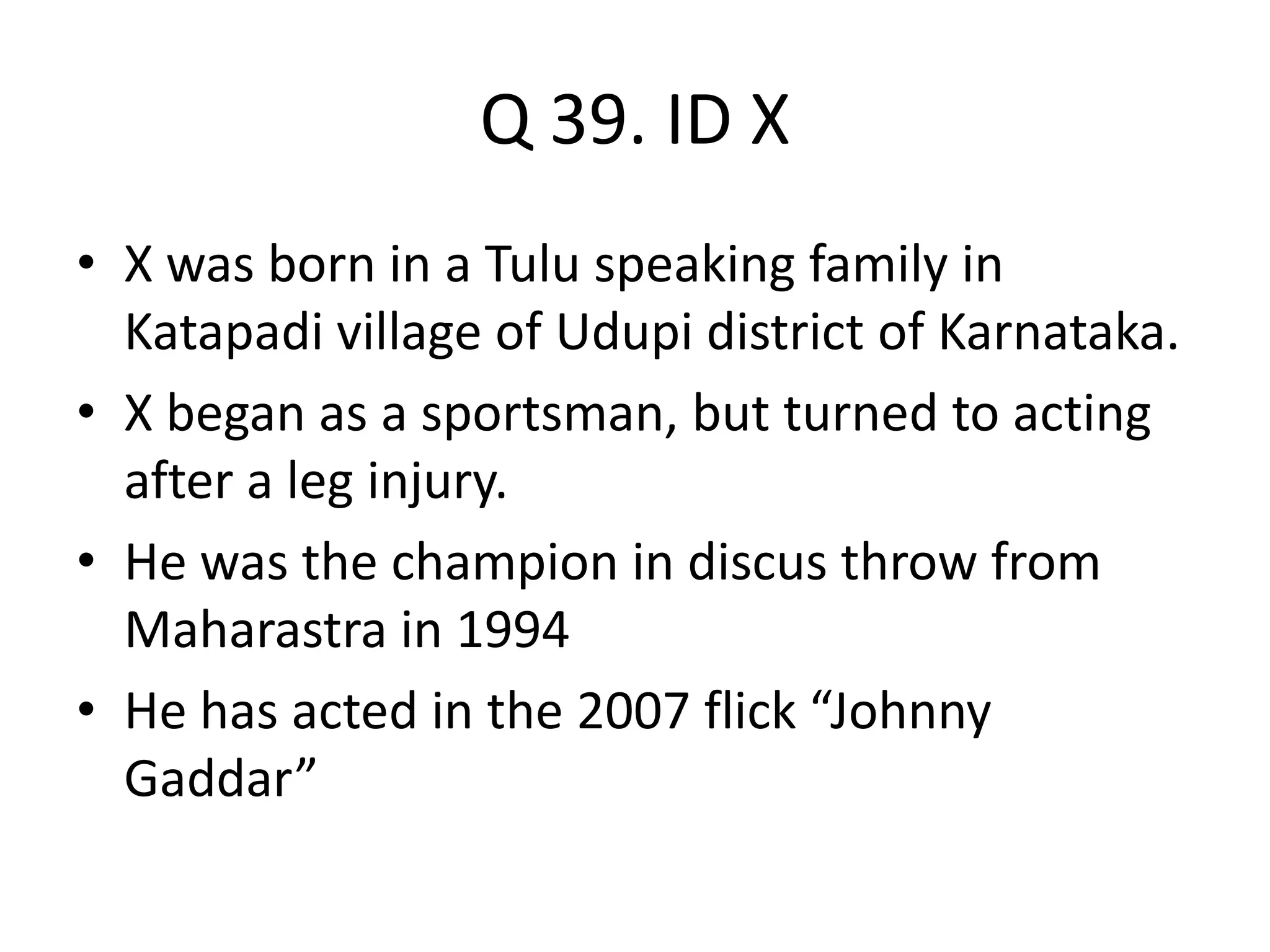 Q 39. ID X
• X was born in a Tulu speaking family in
Katapadi village of Udupi district of Karnataka.
• X began as a sportsman, but turned to acting
after a leg injury.
• He was the champion in discus throw from
Maharastra in 1994
• He has acted in the 2007 flick “Johnny
Gaddar”
 